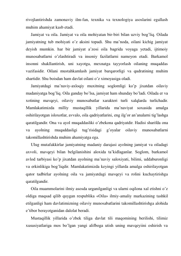 rivojlantirishda zamonaviy ilm-fan, texnika va texnologiya asoslarini egallash 
muhim ahamiyat kasb etadi. 
Jamiyat va oila. Jamiyat va oila mohiyatan bir-biri bilan uzviy bog’liq. Oilada 
jamiyatning tub mohiyati o’z aksini topadi. Shu ma’noda, oilani kichig jamiyat 
deyish mumkin. har bir jamiyat a’zosi oila bagrida voyaga yetadi, ijtimoiy 
munosabatlarni o’zlashtiradi va insoniy fazilatlarni namoyon etadi. Barkamol 
insonni shakllantirish, uni xayotga, mexnatga tayyorlash oilaning muqaddas 
vazifasidir. Oilani mustahkamlash jamiyat barqarorligi va qudratining muhim 
shartidir. Shu boisdan ham davlat oilani o’z ximoyasiga oladi. 
Jamiyatdagi ma’naviy-axloqiy muxitning soglomligi ko’p jixatdan oilaviy 
madaniyatga bog’liq. Oila ganday bo’lsa, jamiyat ham shunday bo’ladi. Oilada er va 
xotining mavqeyi, oilaviy munosabatlar xarakteri turli xalqlarda turlichadir. 
Mamlakatimizda milliy mustaqillik yillarida ma’naviyat soxasida amalga 
oshirilayotgan isloxotlar, avvalo, oila qadriyatlarini, eng ilg’or an’analarni tig’lashga 
qaratilgandir. Ona va ayol muqaddasliki o’zbekona qadriyatdir. Hadisi sharifda ona 
va 
ayolning 
muqaddasligi 
tug’risidagi 
g’oyalar 
oilaviy 
munosabatlarni 
takomillashtirishda muhim ahamiyatga ega. 
Ulug mutafakkirlar jamiyatning madaniy darajasi ayolning jamiyat va oiladagi 
axvoli, mavqeyi bilan belgilanishini aloxida ta’kidlaganlar. Soglom, barkamol 
avlod tarbiyasi ko’p jixatdan ayolning ma’naviy saloxiyati, bilimi, uddaburonligi 
va erkinlikiga bog’liqdir. Mamlakatimizda keyingi yillarda amalga oshirilayotgan 
qator tadbirlar ayolning oila va jamiyatdagi mavqeyi va rolini kuchaytirishga 
qaratilgandir. 
Oila muammolarini ilmiy asosda urganilganligi va ularni oqilona xal etishni o’z 
oldiga maqsad qilib quygan respublika «Oila» ilmiy-amaliy markazining tashkil 
etilganligi ham davlatimizning oilaviy munosabatlarini takomillashtirishga alohida 
e’tibor berayotganidan dalolat beradi. 
Mustaqillik yillarida o’zbek tiliga davlat tili maqomining berilishi, tilimiz 
xususiyatlariga mos bo’lgan yangi alifboga utish uning mavqeyiini oshirish va 
