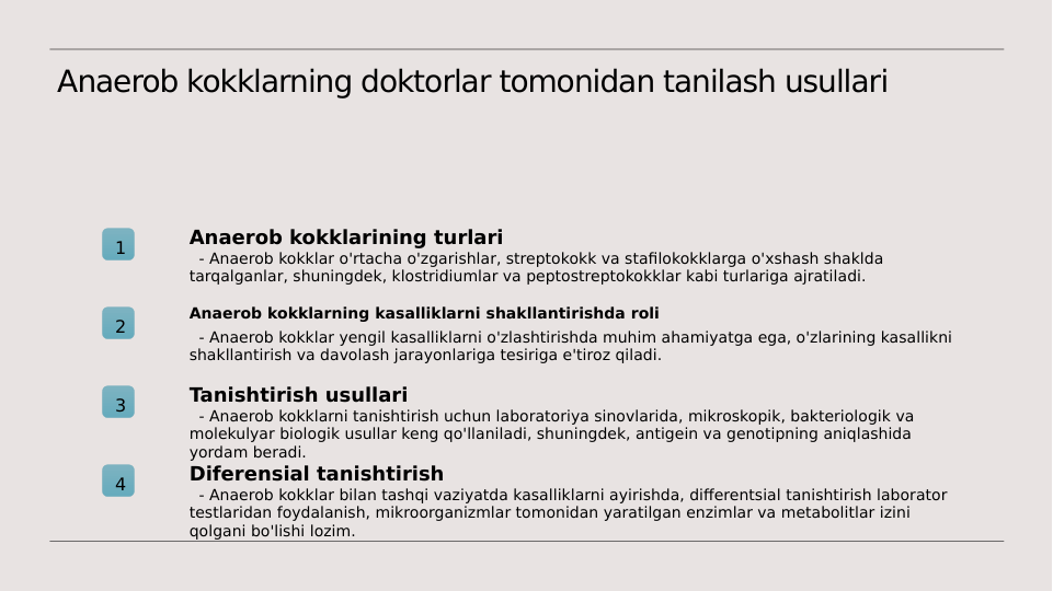 Anaerob kokklarning doktorlar tomonidan tanilash usullari
1
Anaerob kokklarining turlari
  - Anaerob kokklar o'rtacha o'zgarishlar, streptokokk va stafilokokklarga o'xshash shaklda 
tarqalganlar, shuningdek, klostridiumlar va peptostreptokokklar kabi turlariga ajratiladi.
2
Anaerob kokklarning kasalliklarni shakllantirishda roli
  - Anaerob kokklar yengil kasalliklarni o'zlashtirishda muhim ahamiyatga ega, o'zlarining kasallikni 
shakllantirish va davolash jarayonlariga tesiriga e'tiroz qiladi.
3
Tanishtirish usullari
  - Anaerob kokklarni tanishtirish uchun laboratoriya sinovlarida, mikroskopik, bakteriologik va 
molekulyar biologik usullar keng qo'llaniladi, shuningdek, antigein va genotipning aniqlashida 
yordam beradi.
4
Diferensial tanishtirish
  - Anaerob kokklar bilan tashqi vaziyatda kasalliklarni ayirishda, differentsial tanishtirish laborator 
testlaridan foydalanish, mikroorganizmlar tomonidan yaratilgan enzimlar va metabolitlar izini 
qolgani bo'lishi lozim.

