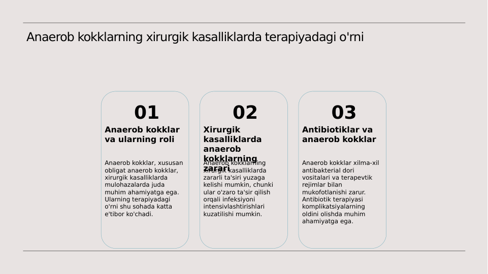 Anaerob kokklarning xirurgik kasalliklarda terapiyadagi o'rni
01
Anaerob kokklar 
va ularning roli
Anaerob kokklar, xususan 
obligat anaerob kokklar, 
xirurgik kasalliklarda 
mulohazalarda juda 
muhim ahamiyatga ega. 
Ularning terapiyadagi 
o'rni shu sohada katta 
e'tibor ko'chadi.
02
Xirurgik 
kasalliklarda 
anaerob 
kokklarning 
zarari
Anaerob kokklarning 
xirurgik kasalliklarda 
zararli ta'siri yuzaga 
kelishi mumkin, chunki 
ular o'zaro ta'sir qilish 
orqali infeksiyoni 
intensivlashtirishlari 
kuzatilishi mumkin.
03
Antibiotiklar va 
anaerob kokklar
Anaerob kokklar xilma-xil 
antibakterial dori 
vositalari va terapevtik 
rejimlar bilan 
mukofotlanishi zarur. 
Antibiotik terapiyasi 
komplikatsiyalarning 
oldini olishda muhim 
ahamiyatga ega.
