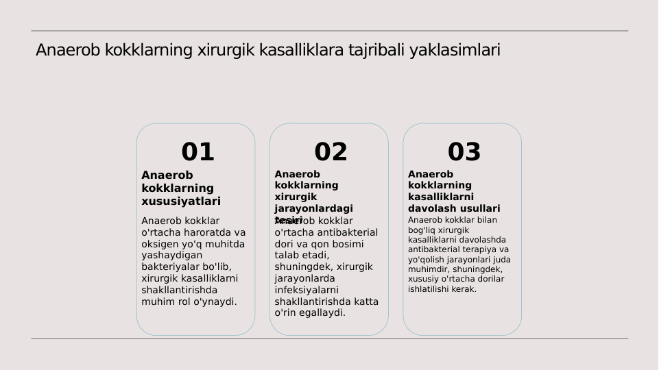 Anaerob kokklarning xirurgik kasalliklara tajribali yaklasimlari
01
Anaerob 
kokklarning 
xususiyatlari
Anaerob kokklar 
o'rtacha haroratda va 
oksigen yo'q muhitda 
yashaydigan 
bakteriyalar bo'lib, 
xirurgik kasalliklarni 
shakllantirishda 
muhim rol o'ynaydi.
02
Anaerob 
kokklarning 
xirurgik 
jarayonlardagi 
tesiri
Anaerob kokklar 
o'rtacha antibakterial 
dori va qon bosimi 
talab etadi, 
shuningdek, xirurgik 
jarayonlarda 
infeksiyalarni 
shakllantirishda katta 
o'rin egallaydi.
03
Anaerob 
kokklarning 
kasalliklarni 
davolash usullari
Anaerob kokklar bilan 
bog'liq xirurgik 
kasalliklarni davolashda 
antibakterial terapiya va 
yo'qolish jarayonlari juda 
muhimdir, shuningdek, 
xususiy o'rtacha dorilar 
ishlatilishi kerak.
