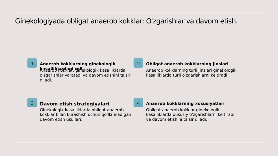 Ginekologiyada obligat anaerob kokklar: O'zgarishlar va davom etish.
1
Anaerob kokklarning ginekologik 
kasalliklardagi roli
Anaerob kokklar, ginekologik kasalliklarda 
o'zgarishlar yaratadi va davom etishini ta'sir 
qiladi.
2
Obligat anaerob kokklarning jinslari
Anaerob kokklarning turli jinslari ginekologik 
kasalliklarda turli o'zgarishlarni keltiradi.
3
Davom etish strategiyalari
Ginekologik kasalliklarda obligat anaerob 
kokklar bilan kurashish uchun qo'llaniladigan 
davom etish usullari.
4
Anaerob kokklarning xususiyatlari
Obligat anaerob kokklar ginekologik 
kasalliklarda xususiy o'zgarishlarni keltiradi 
va davom etishini ta'sir qiladi.
