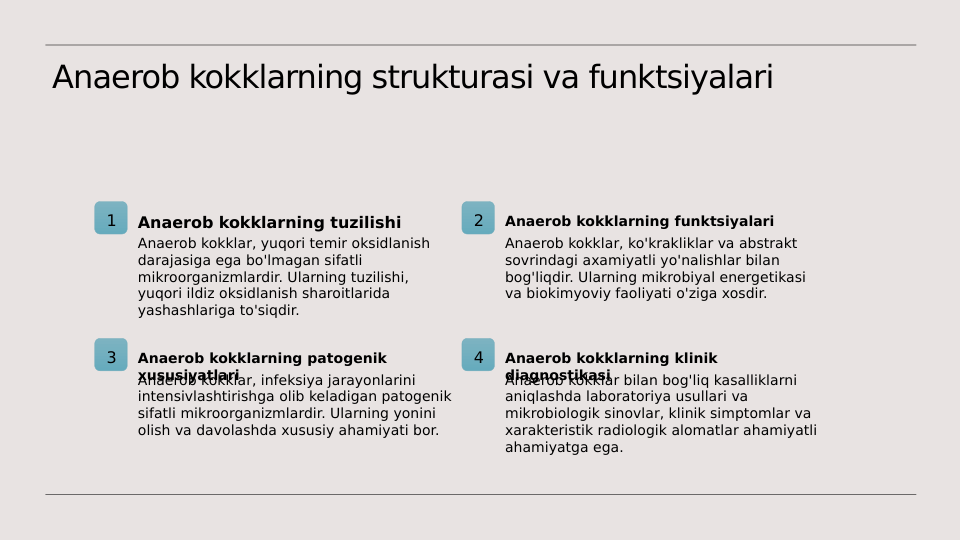 Anaerob kokklarning strukturasi va funktsiyalari
1
Anaerob kokklarning tuzilishi
Anaerob kokklar, yuqori temir oksidlanish 
darajasiga ega bo'lmagan sifatli 
mikroorganizmlardir. Ularning tuzilishi, 
yuqori ildiz oksidlanish sharoitlarida 
yashashlariga to'siqdir.
2
Anaerob kokklarning funktsiyalari
Anaerob kokklar, ko'krakliklar va abstrakt 
sovrindagi axamiyatli yo'nalishlar bilan 
bog'liqdir. Ularning mikrobiyal energetikasi 
va biokimyoviy faoliyati o'ziga xosdir.
3
Anaerob kokklarning patogenik 
xususiyatlari
Anaerob kokklar, infeksiya jarayonlarini 
intensivlashtirishga olib keladigan patogenik 
sifatli mikroorganizmlardir. Ularning yonini 
olish va davolashda xususiy ahamiyati bor.
4
Anaerob kokklarning klinik 
diagnostikasi
Anaerob kokklar bilan bog'liq kasalliklarni 
aniqlashda laboratoriya usullari va 
mikrobiologik sinovlar, klinik simptomlar va 
xarakteristik radiologik alomatlar ahamiyatli 
ahamiyatga ega.
