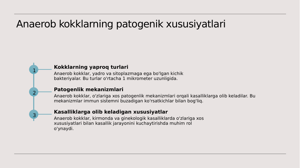 Anaerob kokklarning patogenik xususiyatlari
1
Kokklarning yaproq turlari
Anaerob kokklar, yadro va sitoplazmaga ega bo'lgan kichik 
bakteriyalar. Bu turlar o'rtacha 1 mikrometer uzunligida.
2
Patogenlik mekanizmlari
Anaerob kokklar, o'zlariga xos patogenlik mekanizmlari orqali kasalliklarga olib keladilar. Bu 
mekanizmlar immun sistemni buzadigan ko'rsatkichlar bilan bog'liq.
3
Kasalliklarga olib keladigan xususiyatlar
Anaerob kokklar, kirmonda va ginekologik kasalliklarda o'zlariga xos 
xususiyatlari bilan kasallik jarayonini kuchaytirishda muhim rol 
o'ynaydi.
