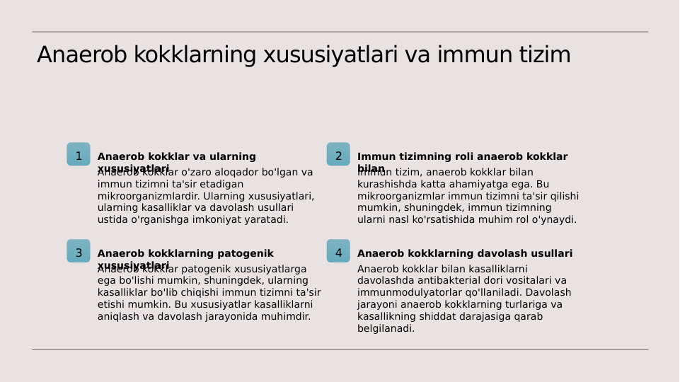 Anaerob kokklarning xususiyatlari va immun tizim
1
Anaerob kokklar va ularning 
xususiyatlari
Anaerob kokklar o'zaro aloqador bo'lgan va 
immun tizimni ta'sir etadigan 
mikroorganizmlardir. Ularning xususiyatlari, 
ularning kasalliklar va davolash usullari 
ustida o'rganishga imkoniyat yaratadi.
2
Immun tizimning roli anaerob kokklar 
bilan
Immun tizim, anaerob kokklar bilan 
kurashishda katta ahamiyatga ega. Bu 
mikroorganizmlar immun tizimni ta'sir qilishi 
mumkin, shuningdek, immun tizimning 
ularni nasl ko'rsatishida muhim rol o'ynaydi.
3
Anaerob kokklarning patogenik 
xususiyatlari
Anaerob kokklar patogenik xususiyatlarga 
ega bo'lishi mumkin, shuningdek, ularning 
kasalliklar bo'lib chiqishi immun tizimni ta'sir 
etishi mumkin. Bu xususiyatlar kasalliklarni 
aniqlash va davolash jarayonida muhimdir.
4
Anaerob kokklarning davolash usullari
Anaerob kokklar bilan kasalliklarni 
davolashda antibakterial dori vositalari va 
immunmodulyatorlar qo'llaniladi. Davolash 
jarayoni anaerob kokklarning turlariga va 
kasallikning shiddat darajasiga qarab 
belgilanadi.
