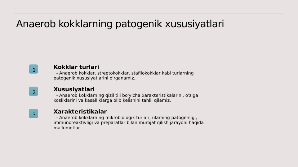 Anaerob kokklarning patogenik xususiyatlari
1
Kokklar turlari
  - Anaerob kokklar, streptokokklar, stafilokokklar kabi turlarning 
patogenik xususiyatlarini o'rganamiz.
2
Xususiyatlari
  - Anaerob kokklarning qizil tili bo'yicha xarakteristikalarini, o'ziga 
xosliklarini va kasalliklarga olib kelishini tahlil qilamiz.
3
Xarakteristikalar
  - Anaerob kokklarning mikrobiologik turlari, ularning patogenligi, 
immunoreaktivligi va preparatlar bilan murojat qilish jarayoni haqida 
ma'lumotlar.
