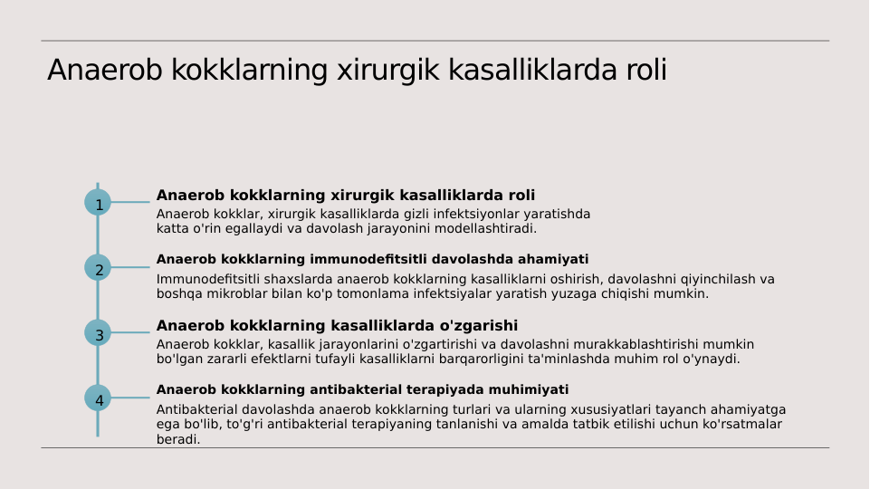 Anaerob kokklarning xirurgik kasalliklarda roli
1
Anaerob kokklarning xirurgik kasalliklarda roli
Anaerob kokklar, xirurgik kasalliklarda gizli infektsiyonlar yaratishda 
katta o'rin egallaydi va davolash jarayonini modellashtiradi.
2
Anaerob kokklarning immunodefitsitli davolashda ahamiyati
Immunodefitsitli shaxslarda anaerob kokklarning kasalliklarni oshirish, davolashni qiyinchilash va 
boshqa mikroblar bilan ko'p tomonlama infektsiyalar yaratish yuzaga chiqishi mumkin.
3
Anaerob kokklarning kasalliklarda o'zgarishi
Anaerob kokklar, kasallik jarayonlarini o'zgartirishi va davolashni murakkablashtirishi mumkin 
bo'lgan zararli efektlarni tufayli kasalliklarni barqarorligini ta'minlashda muhim rol o'ynaydi.
4
Anaerob kokklarning antibakterial terapiyada muhimiyati
Antibakterial davolashda anaerob kokklarning turlari va ularning xususiyatlari tayanch ahamiyatga 
ega bo'lib, to'g'ri antibakterial terapiyaning tanlanishi va amalda tatbik etilishi uchun ko'rsatmalar 
beradi.
