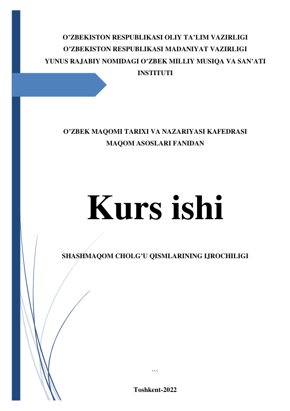  
 
O’ZBEKISTON RESPUBLIKASI OLIY TA’LIM VAZIRLIGI 
O’ZBEKISTON RESPUBLIKASI MADANIYAT VAZIRLIGI  
YUNUS RAJABIY NOMIDAGI O’ZBEK MILLIY MUSIQA VA SAN’ATI 
INSTITUTI 
 
 
 
 
O’ZBEK MAQOMI TARIXI VA NAZARIYASI KAFEDRASI 
MAQOM ASOSLARI FANIDAN 
 
 
 
Kurs ishi 
SHASHMAQOM CHOLG’U QISMLARINING IJROCHILIGI 
 
 
 
 
 
 
``` 
Toshkent-2022 
