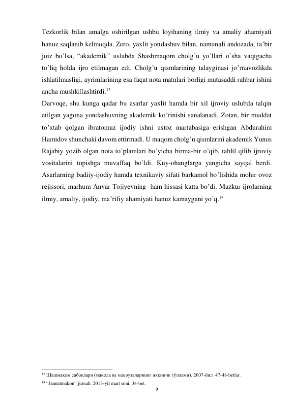 9 
 
Tezkorlik bilan amalga oshirilgan ushbu loyihaning ilmiy va amaliy ahamiyati 
hanuz saqlanib kelmoqda. Zero, yaxlit yondashuv bilan, namunali andozada, ta’bir 
joiz bo’lsa, “akademik” uslubda Shashmaqom cholg’u yo’llari o’sha vaqtgacha 
to’liq holda ijro etilmagan edi. Cholg’u qismlarining talayginasi jo’rnavozlikda 
ishlatilmasligi, ayrimlarining esa faqat nota matnlari borligi mutasaddi rahbar ishini 
ancha mushkillashtirdi.13 
Darvoqe, shu kunga qadar bu asarlar yaxlit hamda bir xil ijroviy uslubda talqin 
etilgan yagona yondashuvning akademik ko’rinishi sanalanadi. Zotan, bir muddat 
to’xtab qolgan ibratomuz ijodiy ishni ustoz martabasiga erishgan Abdurahim 
Hamidov shunchaki davom ettirmadi. U maqom cholg’u qismlarini akademik Yunus 
Rajabiy yozib olgan nota to’plamlari bo’yicha birma-bir o’qib, tahlil qilib ijroviy 
vositalarini topishga muvaffaq bo’ldi. Kuy-ohanglarga yangicha sayqal berdi. 
Asarlarning badiiy-ijodiy hamda texnikaviy sifati barkamol bo’lishida mohir ovoz 
rejissori, marhum Anvar Tojiyevning  ham hissasi katta bo’di. Mazkur ijrolarning 
ilmiy, amaliy, ijodiy, ma’rifiy ahamiyati hanuz kamaygani yo’q.14 
 
 
 
 
 
 
                                                           
13 Шашмақом сабоқлари (мақола ва маърузаларнинг иккинчи тўплами). 2007-йил  47-48-betlar. 
14 “Jannatmakon” jurnali. 2013-yil mart soni, 34-bet. 
