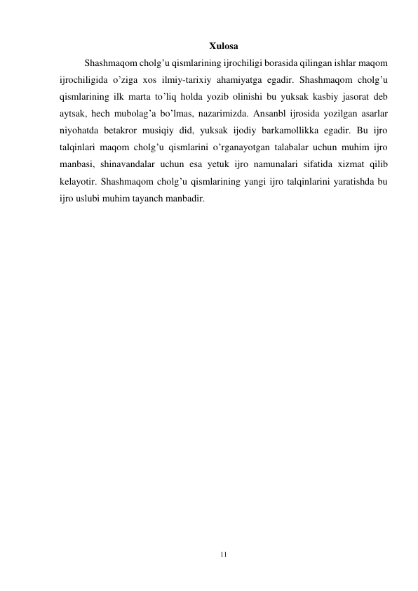 11 
 
Xulosa 
 
Shashmaqom cholg’u qismlarining ijrochiligi borasida qilingan ishlar maqom 
ijrochiligida o’ziga xos ilmiy-tarixiy ahamiyatga egadir. Shashmaqom cholg’u 
qismlarining ilk marta to’liq holda yozib olinishi bu yuksak kasbiy jasorat deb 
aytsak, hech mubolag’a bo’lmas, nazarimizda. Ansanbl ijrosida yozilgan asarlar 
niyohatda betakror musiqiy did, yuksak ijodiy barkamollikka egadir. Bu ijro 
talqinlari maqom cholg’u qismlarini o’rganayotgan talabalar uchun muhim ijro 
manbasi, shinavandalar uchun esa yetuk ijro namunalari sifatida xizmat qilib 
kelayotir. Shashmaqom cholg’u qismlarining yangi ijro talqinlarini yaratishda bu 
ijro uslubi muhim tayanch manbadir.   
 
 
 
 
 
 
 
 
 
 
 
 
 
 
