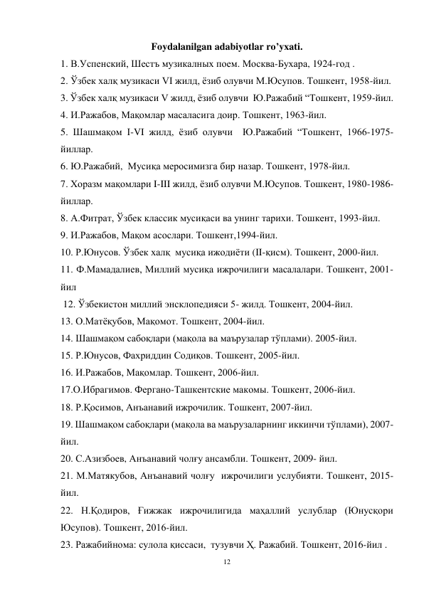 12 
 
Foydalanilgan adabiyotlar ro’yxati. 
1. В.Успенский, Шестъ музикалных поем. Москва-Бухара, 1924-год . 
2. Ўзбек халқ музикаси VI жилд, ёзиб олувчи М.Юсупов. Тошкент, 1958-йил. 
3. Ўзбек халқ музикаси V жилд, ёзиб олувчи  Ю.Ражабий “Тошкент, 1959-йил. 
4. И.Ражабов, Мақомлар масаласига доир. Тошкент, 1963-йил. 
5. Шашмақом I-VI жилд, ёзиб олувчи  Ю.Ражабий “Тошкент, 1966-1975-
йиллар. 
6. Ю.Ражабий,  Мусиқа меросимизга бир назар. Тошкент, 1978-йил. 
7. Хоразм мақомлари I-III жилд, ёзиб олувчи М.Юсупов. Тошкент, 1980-1986-
йиллар. 
8. А.Фитрат, Ўзбек классик мусиқаси ва унинг тарихи. Тошкент, 1993-йил. 
9. И.Ражабов, Мақом асослари. Тошкент,1994-йил.  
10. Р.Юнусов. Ўзбек халқ  мусиқа ижодиёти (II-қисм). Тошкент, 2000-йил. 
11. Ф.Мамадалиев, Миллий мусиқа ижрочилиги масалалари. Тошкент, 2001-
йил 
 12. Ўзбекистон миллий энсклопедияси 5- жилд. Тошкент, 2004-йил. 
13. О.Матёқубов, Мақомот. Тошкент, 2004-йил. 
14. Шашмақом сабоқлари (мақола ва маърузалар тўплами). 2005-йил. 
15. Р.Юнусов, Фахриддин Содиқов. Тошкент, 2005-йил. 
16. И.Ражабов, Мақомлар. Тошкент, 2006-йил. 
17.О.Ибрагимов. Фергано-Ташкентские макомы. Тошкент, 2006-йил. 
18. Р.Қосимов, Анъанавий ижрочилик. Тошкент, 2007-йил. 
19. Шашмақом сабоқлари (мақола ва маърузаларнинг иккинчи тўплами), 2007-
йил. 
20. С.Азизбоев, Анъанавий чолғу ансамбли. Тошкент, 2009- йил. 
21. М.Матякубов, Анъанавий чолғу  ижрочилиги услубияти. Тошкент, 2015-             
йил. 
22. Н.Қодиров, Ғижжак ижрочилигида маҳаллий услублар (Юнусқори 
Юсупов). Тошкент, 2016-йил. 
23. Ражабийнома: сулола қиссаси,  тузувчи Ҳ. Ражабий. Тошкент, 2016-йил . 
