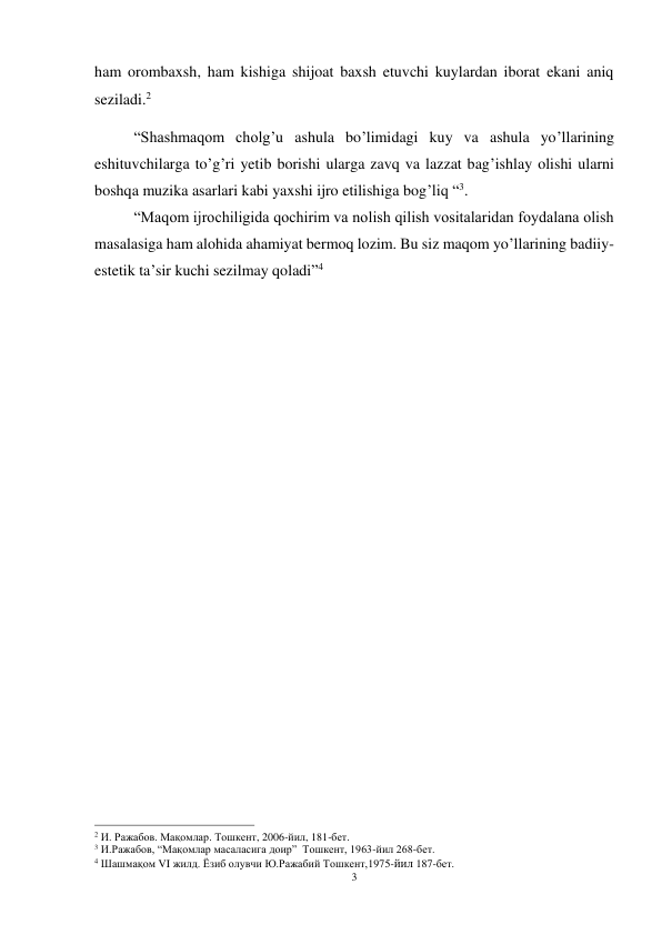 3 
 
ham orombaxsh, ham kishiga shijoat baxsh etuvchi kuylardan iborat ekani aniq 
seziladi.2 
“Shashmaqom cholg’u ashula bo’limidagi kuy va ashula yo’llarining 
eshituvchilarga to’g’ri yetib borishi ularga zavq va lazzat bag’ishlay olishi ularni 
boshqa muzika asarlari kabi yaxshi ijro etilishiga bog’liq “3.  
“Maqom ijrochiligida qochirim va nolish qilish vositalaridan foydalana olish 
masalasiga ham alohida ahamiyat bermoq lozim. Bu siz maqom yo’llarining badiiy-
estetik ta’sir kuchi sezilmay qoladi”4 
 
 
 
 
 
 
 
 
 
 
 
 
 
                                                           
2 И. Ражабов. Мақомлар. Тошкент, 2006-йил, 181-бет. 
3 И.Ражабов, “Мақомлар масаласига доир”  Тошкент, 1963-йил 268-бет.  
4 Шашмақом VI жилд. Ёзиб олувчи Ю.Ражабий Тошкент,1975-йил 187-бет. 
