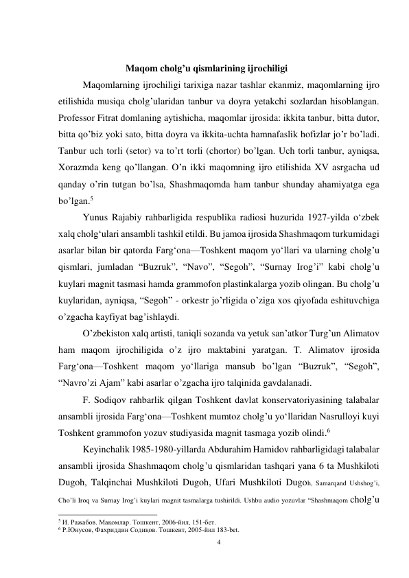 4 
 
 
                            Maqom cholg’u qismlarining ijrochiligi 
 
Maqomlarning ijrochiligi tarixiga nazar tashlar ekanmiz, maqomlarning ijro 
etilishida musiqa cholg’ularidan tanbur va doyra yetakchi sozlardan hisoblangan. 
Professor Fitrat domlaning aytishicha, maqomlar ijrosida: ikkita tanbur, bitta dutor, 
bitta qo’biz yoki sato, bitta doyra va ikkita-uchta hamnafaslik hofizlar jo’r bo’ladi.  
Tanbur uch torli (setor) va to’rt torli (chortor) bo’lgan. Uch torli tanbur, ayniqsa, 
Xorazmda keng qo’llangan. O’n ikki maqomning ijro etilishida XV asrgacha ud 
qanday o’rin tutgan bo’lsa, Shashmaqomda ham tanbur shunday ahamiyatga ega 
bo’lgan.5 
 
 
Yunus Rajabiy rahbarligida respublika radiosi huzurida 1927-yilda oʻzbek 
xalq cholgʻulari ansambli tashkil etildi. Bu jamoa ijrosida Shashmaqom turkumidagi 
asarlar bilan bir qatorda Fargʻona—Toshkent maqom yoʻllari va ularning cholg’u 
qismlari, jumladan “Buzruk”, “Navo”, “Segoh”, “Surnay Irog’i” kabi cholg’u 
kuylari magnit tasmasi hamda grammofon plastinkalarga yozib olingan. Bu cholg’u 
kuylaridan, ayniqsa, “Segoh” - orkestr jo’rligida o’ziga xos qiyofada eshituvchiga 
o’zgacha kayfiyat bag’ishlaydi.  
 
O’zbekiston xalq artisti, taniqli sozanda va yetuk san’atkor Turg’un Alimatov 
ham maqom ijrochiligida o’z ijro maktabini yaratgan. T. Alimatov ijrosida 
Fargʻona—Toshkent maqom yoʻllariga mansub bo’lgan “Buzruk”, “Segoh”, 
“Navro’zi Ajam” kabi asarlar o’zgacha ijro talqinida gavdalanadi.   
 
F. Sodiqov rahbarlik qilgan Toshkent davlat konservatoriyasining talabalar 
ansambli ijrosida Fargʻona—Toshkent mumtoz cholg’u yoʻllaridan Nasrulloyi kuyi 
Toshkent grammofon yozuv studiyasida magnit tasmaga yozib olindi.6 
  
Keyinchalik 1985-1980-yillarda Abdurahim Hamidov rahbarligidagi talabalar 
ansambli ijrosida Shashmaqom cholg’u qismlaridan tashqari yana 6 ta Mushkiloti 
Dugoh, Talqinchai Mushkiloti Dugoh, Ufari Mushkiloti Dugoh, Samarqand Ushshog’i, 
Cho’li Iroq va Surnay Irog’i kuylari magnit tasmalarga tushirildi. Ushbu audio yozuvlar “Shashmaqom cholg’u 
                                                           
5 И. Ражабов. Мақомлар. Тошкент, 2006-йил, 151-бет. 
6 Р.Юнусов, Фахриддин Содиқов. Тошкент, 2005-йил 183-bet. 
