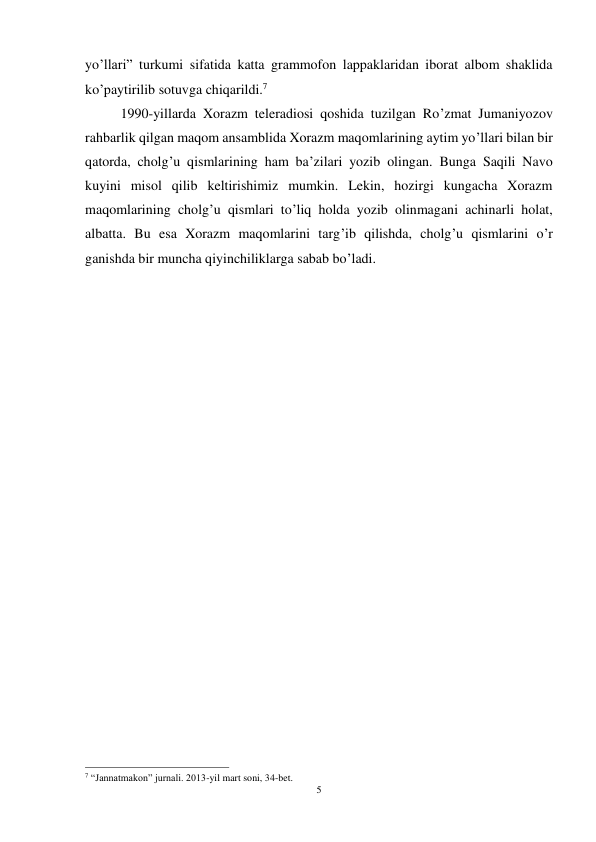 5 
 
yo’llari” turkumi sifatida katta grammofon lappaklaridan iborat albom shaklida 
ko’paytirilib sotuvga chiqarildi.7 
 
1990-yillarda Xorazm teleradiosi qoshida tuzilgan Ro’zmat Jumaniyozov 
rahbarlik qilgan maqom ansamblida Xorazm maqomlarining aytim yo’llari bilan bir 
qatorda, cholg’u qismlarining ham ba’zilari yozib olingan. Bunga Saqili Navo 
kuyini misol qilib keltirishimiz mumkin. Lekin, hozirgi kungacha Xorazm 
maqomlarining cholg’u qismlari to’liq holda yozib olinmagani achinarli holat, 
albatta. Bu esa Xorazm maqomlarini targ’ib qilishda, cholg’u qismlarini o’r 
ganishda bir muncha qiyinchiliklarga sabab bo’ladi. 
 
 
 
 
 
 
 
 
 
 
 
 
 
 
 
                                                           
7 “Jannatmakon” jurnali. 2013-yil mart soni, 34-bet. 
