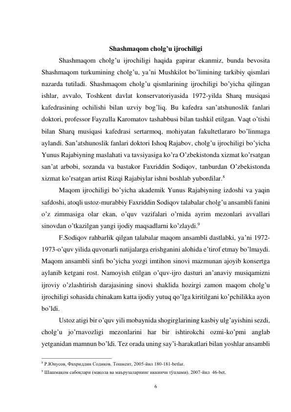 6 
 
 
Shashmaqom cholg’u ijrochiligi 
Shashmaqom cholg’u ijrochiligi haqida gapirar ekanmiz, bunda bevosita 
Shashmaqom turkumining cholg’u, ya’ni Mushkilot bo’limining tarkibiy qismlari 
nazarda tutiladi. Shashmaqom cholg’u qismlarining ijrochiligi bo’yicha qilingan 
ishlar, avvalo, Toshkent davlat konservatoriyasida 1972-yilda Sharq musiqasi 
kafedrasining ochilishi bilan uzviy bog’liq. Bu kafedra san’atshunoslik fanlari 
doktori, professor Fayzulla Karomatov tashabbusi bilan tashkil etilgan. Vaqt o’tishi 
bilan Sharq musiqasi kafedrasi sertarmoq, mohiyatan fakultetlararo bo’linmaga 
aylandi. San’atshunoslik fanlari doktori Ishoq Rajabov, cholg’u ijrochiligi bo’yicha 
Yunus Rajabiyning maslahati va tavsiyasiga ko’ra O’zbekistonda xizmat ko’rsatgan 
san’at arbobi, sozanda va bastakor Faxriddin Sodiqov, tanburdan O’zbekistonda 
xizmat ko’rsatgan artist Rizqi Rajabiylar ishni boshlab yubordilar.8  
 
Maqom ijrochiligi bo’yicha akademik Yunus Rajabiyning izdoshi va yaqin 
safdoshi, atoqli ustoz-murabbiy Faxriddin Sodiqov talabalar cholg’u ansambli fanini 
o’z zimmasiga olar ekan, o’quv vazifalari o’rnida ayrim mezonlari avvallari 
sinovdan o’tkazilgan yangi ijodiy maqsadlarni ko’zlaydi.9  
 
F.Sodiqov rahbarlik qilgan talabalar maqom ansambli dastlabki, ya’ni 1972-
1973-o’quv yilida quvonarli natijalarga erishganini alohida e’tirof etmay bo’lmaydi. 
Maqom ansambli sinfi bo’yicha yozgi imtihon sinovi mazmunan ajoyib konsertga 
aylanib ketgani rost. Namoyish etilgan o’quv-ijro dasturi an’anaviy musiqamizni 
ijroviy o’zlashtirish darajasining sinovi shaklida hozirgi zamon maqom cholg’u 
ijrochiligi sohasida chinakam katta ijodiy yutuq qo’lga kiritilgani ko’pchilikka ayon 
bo’ldi. 
 
Ustoz atigi bir o’quv yili mobaynida shogirglarining kasbiy ulg’ayishini sezdi, 
cholg’u jo’rnavozligi mezonlarini har bir ishtirokchi ozmi-ko’pmi anglab 
yetganidan mamnun bo’ldi. Tez orada uning say’i-harakatlari bilan yoshlar ansambli 
                                                           
8 Р.Юнусов, Фахриддин Содиқов. Тошкент, 2005-йил 180-181-betlar. 
9 Шашмақом сабоқлари (мақола ва маърузаларнинг иккинчи тўплами). 2007-йил  46-bet. 
 
