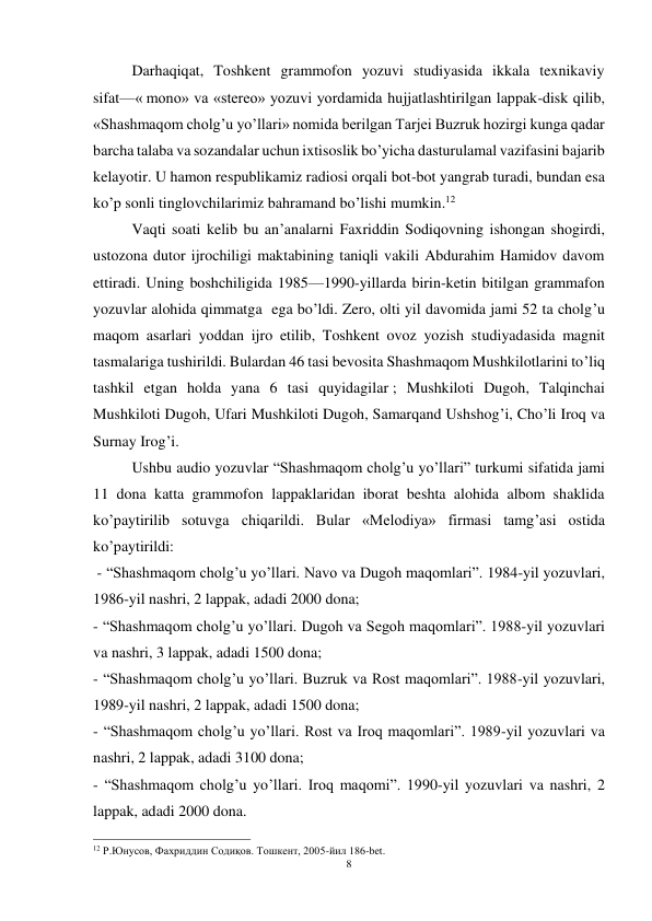 8 
 
 
Darhaqiqat, Toshkent grammofon yozuvi studiyasida ikkala texnikaviy 
sifat—« mono» va «stereo» yozuvi yordamida hujjatlashtirilgan lappak-disk qilib, 
«Shashmaqom cholg’u yo’llari» nomida berilgan Tarjei Buzruk hozirgi kunga qadar 
barcha talaba va sozandalar uchun ixtisoslik bo’yicha dasturulamal vazifasini bajarib 
kelayotir. U hamon respublikamiz radiosi orqali bot-bot yangrab turadi, bundan esa 
ko’p sonli tinglovchilarimiz bahramand bo’lishi mumkin.12 
 
Vaqti soati kelib bu an’analarni Faxriddin Sodiqovning ishongan shogirdi, 
ustozona dutor ijrochiligi maktabining taniqli vakili Abdurahim Hamidov davom 
ettiradi. Uning boshchiligida 1985—1990-yillarda birin-ketin bitilgan grammafon 
yozuvlar alohida qimmatga  ega bo’ldi. Zero, olti yil davomida jami 52 ta cholg’u 
maqom asarlari yoddan ijro etilib, Toshkent ovoz yozish studiyadasida magnit 
tasmalariga tushirildi. Bulardan 46 tasi bevosita Shashmaqom Mushkilotlarini to’liq 
tashkil etgan holda yana 6 tasi quyidagilar ; Mushkiloti Dugoh, Talqinchai 
Mushkiloti Dugoh, Ufari Mushkiloti Dugoh, Samarqand Ushshog’i, Cho’li Iroq va 
Surnay Irog’i. 
 
Ushbu audio yozuvlar “Shashmaqom cholg’u yo’llari” turkumi sifatida jami 
11 dona katta grammofon lappaklaridan iborat beshta alohida albom shaklida 
ko’paytirilib sotuvga chiqarildi. Bular «Melodiya» firmasi tamg’asi ostida 
ko’paytirildi:   
 - “Shashmaqom cholg’u yo’llari. Navo va Dugoh maqomlari”. 1984-yil yozuvlari, 
1986-yil nashri, 2 lappak, adadi 2000 dona; 
- “Shashmaqom cholg’u yo’llari. Dugoh va Segoh maqomlari”. 1988-yil yozuvlari 
va nashri, 3 lappak, adadi 1500 dona; 
- “Shashmaqom cholg’u yo’llari. Buzruk va Rost maqomlari”. 1988-yil yozuvlari, 
1989-yil nashri, 2 lappak, adadi 1500 dona; 
- “Shashmaqom cholg’u yo’llari. Rost va Iroq maqomlari”. 1989-yil yozuvlari va 
nashri, 2 lappak, adadi 3100 dona; 
- “Shashmaqom cholg’u yo’llari. Iroq maqomi”. 1990-yil yozuvlari va nashri, 2 
lappak, adadi 2000 dona. 
                                                           
12 Р.Юнусов, Фахриддин Содиқов. Тошкент, 2005-йил 186-bet.  
