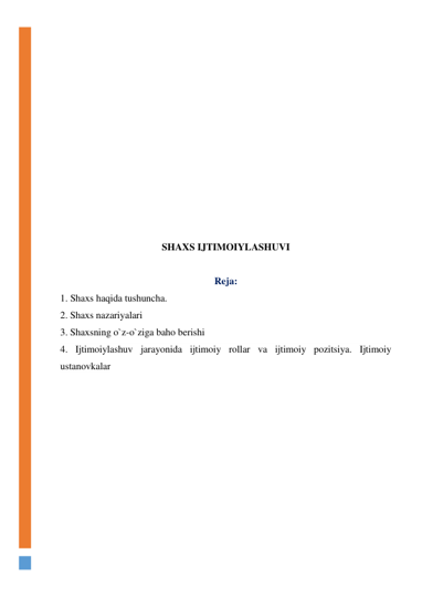  
 
 
 
 
 
 
 
 
 
 
 
SHAXS IJTIMOIYLASHUVI 
 
Reja: 
1. Shaxs haqida tushuncha.  
2. Shaxs nazariyalari  
3. Shaxsning o`z-o`ziga baho berishi 
4. Ijtimoiylashuv jarayonida ijtimoiy rollar va ijtimoiy pozitsiya. Ijtimoiy 
ustanovkalar 
 
 
 
 
 
 
 
 
 
 
