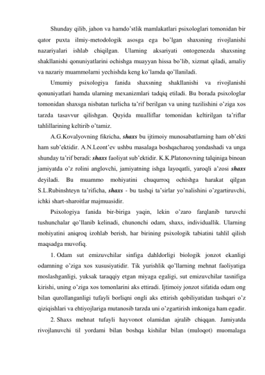 Shunday qilib, jahon va hamdo’stlik mamlakatlari psixologlari tomonidan bir 
qator puxta ilmiy-metodologik asosga ega bo’lgan shaxsning rivojlanishi 
nazariyalari ishlab chiqilgan. Ularning aksariyati ontogenezda shaxsning 
shakllanishi qonuniyatlarini ochishga muayyan hissa bo’lib, xizmat qiladi, amaliy 
va nazariy muammolarni yechishda keng ko’lamda qo’llaniladi. 
Umumiy 
psixologiya 
fanida 
shaxsning shakllanishi 
va 
rivojlanishi 
qonuniyatlari hamda ularning mexanizmlari tadqiq etiladi. Bu borada psixologlar 
tomonidan shaxsga nisbatan turlicha ta’rif berilgan va uning tuzilishini o’ziga xos 
tarzda tasavvur qilishgan. Quyida mualliflar tomonidan keltirilgan ta’riflar 
tahlillarining keltirib o’tamiz. 
A.G.Kovalyovning fikricha, shaxs bu ijtimoiy munosabatlarning ham ob’ekti 
ham sub’ektidir. A.N.Leont’ev ushbu masalaga boshqacharoq yondashadi va unga 
shunday ta’rif beradi: shaxs faoliyat sub’ektidir. K.K.Platonovning talqiniga binoan 
jamiyatda o’z rolini anglovchi, jamiyatning ishga layoqatli, yaroqli a’zosi shaxs 
deyiladi. 
Bu 
muammo 
mohiyatini 
chuqurroq 
ochishga 
harakat 
qilgan 
S.L.Rubinshteyn ta’rificha, shaxs - bu tashqi ta’sirlar yo’nalishini o’zgartiruvchi, 
ichki shart-sharoitlar majmuasidir. 
Psixologiya fanida bir-biriga yaqin, lekin o’zaro farqlanib turuvchi 
tushunchalar qo’llanib kelinadi, chunonchi odam, shaxs, individuallik. Ularning 
mohiyatini aniqroq izohlab berish, har birining psixologik tabiatini tahlil qilish 
maqsadga muvofiq. 
1. Odam sut emizuvchilar sinfiga dahldorligi biologik jonzot ekanligi 
odamning o’ziga xos xususiyatidir. Tik yurishlik qo’llarning mehnat faoliyatiga 
moslashganligi, yuksak taraqqiy etgan miyaga egaligi, sut emizuvchilar tasnifiga 
kirishi, uning o’ziga xos tomonlarini aks ettiradi. Ijtimoiy jonzot sifatida odam ong 
bilan qurollanganligi tufayli borliqni ongli aks ettirish qobiliyatidan tashqari o’z 
qiziqishlari va ehtiyojlariga mutanosib tarzda uni o’zgartirish imkoniga ham egadir. 
2. Shaxs mehnat tufayli hayvonot olamidan ajralib chiqqan. Jamiyatda 
rivojlanuvchi til yordami bilan boshqa kishilar bilan (muloqot) muomalaga 
