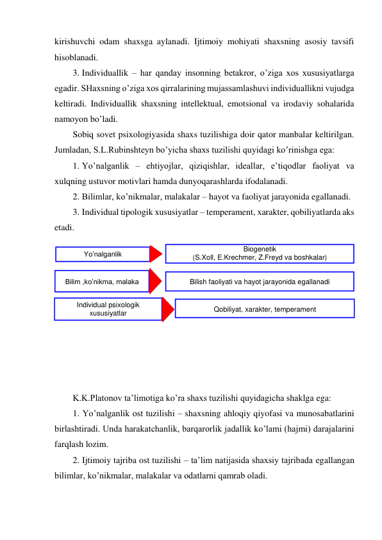 kirishuvchi odam shaxsga aylanadi. Ijtimoiy mohiyati shaxsning asosiy tavsifi 
hisoblanadi. 
3. Individuallik – har qanday insonning betakror, o’ziga xos xususiyatlarga 
egadir. SHaxsning o’ziga xos qirralarining mujassamlashuvi individuallikni vujudga 
keltiradi. Individuallik shaxsning intellektual, emotsional va irodaviy sohalarida 
namoyon bo’ladi. 
Sobiq sovet psixologiyasida shaxs tuzilishiga doir qator manbalar keltirilgan. 
Jumladan, S.L.Rubinshteyn bo’yicha shaxs tuzilishi quyidagi ko’rinishga ega: 
1. Yo’nalganlik – ehtiyojlar, qiziqishlar, ideallar, e’tiqodlar faoliyat va 
xulqning ustuvor motivlari hamda dunyoqarashlarda ifodalanadi. 
2. Bilimlar, ko’nikmalar, malakalar – hayot va faoliyat jarayonida egallanadi. 
3. Individual tipologik xususiyatlar – temperament, xarakter, qobiliyatlarda aks 
etadi. 
 
 
 
 
 
 
 
 
 
 
K.K.Platonov ta’limotiga ko’ra shaxs tuzilishi quyidagicha shaklga ega: 
1. Yo’nalganlik ost tuzilishi – shaxsning ahloqiy qiyofasi va munosabatlarini 
birlashtiradi. Unda harakatchanlik, barqarorlik jadallik ko’lami (hajmi) darajalarini 
farqlash lozim. 
2. Ijtimoiy tajriba ost tuzilishi – ta’lim natijasida shaxsiy tajribada egallangan 
bilimlar, ko’nikmalar, malakalar va odatlarni qamrab oladi. 
Yo’nalganlik 
 
Bilim ,ko’nikma, malaka  
Individual psixologik 
xususiyatlar 
Biogenetik  
(S.Xoll, E.Krechmer, Z.Freyd va boshkalar) 
 
Bilish faoliyati va hayot jarayonida egallanadi 
 
Qobiliyat, xarakter, temperament 
