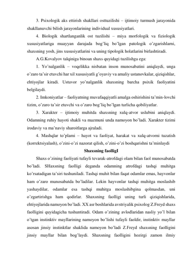 3. Psixologik aks ettirish shakllari osttuzilishi – ijtimoiy turmush jarayonida 
shakllanuvchi bilish jarayonlarining individual xususiyatlari. 
4. Biologik shartlanganlik ost tuzilishi – miya morfologik va fiziologik 
xususiyatlariga muayyan darajada bog’liq bo’lgan patologik o’zgarishlarni, 
shaxsning yosh, jins xususiyatlarini va uning tipologik holatlarini birlashtiradi. 
A.G.Kovalyov talqiniga binoan shaxs quyidagi tuzilishga ega: 
1. Yo’nalganlik – voqelikka nisbatan inson munosabatini aniqlaydi, unga 
o’zaro ta’sir etuvchi har xil xususiyatli g’oyaviy va amaliy ustanovkalar, qiziqishlar, 
ehtiyojlar kiradi. Ustuvor yo’nalganlik shaxsning barcha psixik faoliyatini 
belgilaydi. 
2. Imkoniyatlar – faoliyatning muvafaqqiyatli amalga oshirishini ta’min-lovchi 
tizim, o’zaro ta’sir etuvchi va o’zaro bog’liq bo’lgan turlicha qobiliyatlar. 
3. Xarakter – ijtimoiy muhitda shaxsning xulq-atvor uslubini aniqlaydi. 
Odamning ruhiy hayoti shakli va mazmuni unda namoyon bo’ladi. Xarakter tizimi 
irodaviy va ma’naviy sharoitlarga ajraladi. 
4. Mashqlar to’plami – hayot va faoliyat, harakat va xulq-atvorni tuzatish 
(korrektsiyalash), o’zini-o’zi nazorat qilish, o’zini-o’zi boshqarishni ta’minlaydi 
Shaxsning faolligI 
Shaxs o’zining faoliyati tufayli tevarak-atrofdagi olam bilan faol munosabatda 
bo’ladi. SHaxsning faolligi deganda odamning atrofdagi tashqi muhitga 
ko’rsatadigan ta’siri tushuniladi. Tashqi muhit bilan faqat odamlar emas, hayvonlar 
ham o’zaro munosabatda bo’ladilar. Lekin hayvonlar tashqi muhitga moslashib 
yashaydilar, odamlar esa tashqi muhitga moslashibgina qolmasdan, uni 
o’zgartirishga ham qodirlar. Shaxsning faolligi uning turli qiziqishlarida, 
ehtiyojlarida namoyon bo’ladi. XX asr boshlarida avstriyalik psixolog Z.Freyd shaxs 
faolligini quyidagicha tushuntiradi. Odam o’zining avlodlaridan nasliy yo’l bilan 
o’tgan instinktiv mayllarining namoyon bo’lishi tufayli faoldir, instinktiv mayllar 
asosan jinsiy instinktlar shaklida namoyon bo’ladi Z.Freyd shaxsning faolligini 
jinsiy mayllar bilan bog’laydi. Shaxsning faolligini hozirgi zamon ilmiy 
