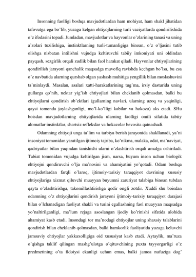 Insonning faolligi boshqa mavjudotlardan ham mohiyat, ham shakl jihatidan 
tafovutga ega bo’lib, yuzaga kelgan ehtiyojlarning turli vaziyatlarda qondirilishida 
o’z ifodasini topadi. Jumladan, mavjudotlar va hayvonlar o’zlarining tanasi va uning 
a’zolari tuzilishiga, instinktlarning turli-tumanligiga binoan, o’z o’ljasini tutib 
olishga nisbatan intilishni vujudga keltiruvchi tabiiy imkoniyati uni oldindan 
payqash, sezgirlik orqali zudlik bilan faol harakat qiladi. Hayvonlar ehtiyojlarining 
qondirilish jarayoni qanchalik maqsadga muvofiq ravishda kechgan bo’lsa, bu esa 
o’z navbatida ularning qurshab olgan yashash muhitiga yengillik bilan moslashuvini 
ta’minlaydi. Masalan, asalari xatti-harakatlarining tug’ma, irsiy dasturida uning 
gullarga qo’nib, nektar yig’ish ehtiyojlari bilan cheklanib qolmasdan, balki bu 
ehtiyojlarni qondirish ob’ektlari (gullarning navlari, ularning uzoq va yaqinligi, 
qaysi tomonda joylashganligi, mo’l-ko’lligi kabilar va hokozo) aks etadi. SHu 
boisdan mavjudotlarning ehtiyojlarida ularning faolligi omili sifatida tabiiy 
alomatlar instinktlar, shartsiz reflekslar va hokazolar bevosita qatnashadi. 
Odamning ehtiyoji unga ta’lim va tarbiya berish jarayonida shakllanadi, ya’ni 
insoniyat tomonidan yaratilgan ijtimoiy tajriba, ko’nikma, malaka, odat, ma’naviyat, 
qadriyatlar bilan yaqindan tanishishi ularni o’zlashtirish orqali amalga oshiriladi. 
Tabiat tomonidan vujudga keltirilgan jism, narsa, buyum inson uchun biologik 
ehtiyojni qondiruvchi o’lja ma’nosini va ahamiyatini yo’qotadi. Odam boshqa 
mavjudotlardan farqli o’laroq, ijtimoiy-tarixiy taraqqiyot davrining xususiy 
ehtiyojlariga xizmat qiluvchi muayyan buyumni zaruriyat talabiga binoan tubdan 
qayta o’zlashtirishga, takomillashtirishga qodir ongli zotdir. Xuddi shu boisdan 
odamning o’z ehtiyojlarini qondirish jarayoni ijtimoiy-tarixiy taraqqiyot darajasi 
bilan o’lchanadigan faoliyat shakli va turini egallashning faol muayyan maqsadga 
yo’naltirilganligi, ma’lum rejaga asoslangan ijodiy ko’rinishi sifatida alohida 
ahamiyat kasb etadi. Insondagi tor ma’nodagi ehtiyojlar uning shaxsiy talablarini 
qondirish bilan cheklanib qolmasdan, balki hamkorlik faoliyatida yuzaga keluvchi 
jamoaviy ehtiyojlar yakkaxolligiga oid xususiyat kasb etadi. Aytaylik, ma’ruza 
o’qishga taklif qilingan mashg’ulotga o’qituvchining puxta tayyorgarligi o’z 
predmetining o’ta fidoiysi ekanligi uchun emas, balki jamoa nufuziga dog’ 
