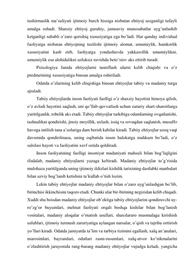 tushirmaslik ma’suliyati ijtimoiy burch hissiga nisbatan ehtiyoj sezganligi tufayli 
amalga oshadi. Shaxsiy ehtiyoj guruhiy, jamoaviy munosabatlar uyg’unlashib 
ketganligi sababli o’zaro qorishiq xususiyatiga ega bo’ladi. Har qanday individual 
faoliyatga nisbatan ehtiyojning tuzilishi ijtimoiy alomat, umumiylik, hamkorlik 
xususiyatini kasb etib, faoliyatga yondashuvda yakkaxollik umumiylikni, 
umumiylik esa alohidalikni uzluksiz ravishda beto’xtov aks ettirib turadi.  
Psixologiya fanida ehtiyojlarni tasniflash ularni kelib chiqishi va o’z 
predmetining xususiyatiga binoan amalga oshiriladi.  
Odatda o’zlarining kelib chiqishiga binoan ehtiyojlar tabiiy va madaniy turga 
ajraladi.  
Tabiiy ehtiyojlarda inson faoliyati faolligi o’z shaxsiy hayotini himoya qilish, 
o’z avlodi hayotini saqlash, uni qo’llab-quvvatlash uchun zaruriy shart-sharoitlarga 
yuritilganlik, tobelik aks etadi. Tabiiy ehtiyojlar tarkibiga odamlarning ovqatlanishi, 
tashnalikni qondirishi, jinsiy moyillik, uxlash, issiq va sovuqdan saqlanish, musaffo 
havoga intilish tana a’zolariga dam berish kabilar kiradi. Tabiiy ehtiyojlar uzoq vaqt 
davomida qondirilmasa, uning oqibatida inson halokatga mahkum bo’ladi, o’z 
sulolasi hayoti va faoliyatini xavf ostida qoldiradi. 
Inson faoliyatining faolligi insoniyat madaniyati mahsuli bilan bog’liqligini 
ifodalab, madaniy ehtiyojlarni yuzaga keltiradi. Madaniy ehtiyojlar to’g’risida 
mulohaza yuritilganda uning ijtimoiy ildizlari kishilik tarixining dastlabki manbalari 
bilan uzviy bog’lanib ketishini ta’kidlab o’tish lozim. 
Lekin tabiiy ehtiyojlar madaniy ehtiyojlar bilan o’zaro uyg’unlashgan bo’lib, 
birinchisi ikkinchisini taqozo etadi. Chunki ular bir-birining negizidan kelib chiqadi. 
Xuddi shu boisdan madaniy ehtiyojlar ob’ektiga tabiiy ehtiyojlarini qondiruvchi uy-
ro’zg’or buyumlari, mehnat faoliyati orqali boshqa kishilar bilan bog’lanish 
vositalari, madaniy aloqalar o’rnatish usullari, shaxslararo muomalaga kirishish 
uslublari, ijtimoiy turmush zaruriyatiga aylangan narsalar, o’qish va tajriba orttirish 
yo’llari kiradi. Odatda jamiyatda ta’lim va tarbiya tizimini egallash, xalq an’analari, 
marosimlari, bayramlari, odatlari rasm-rusumlari, xulq-atvor ko’nikmalarini 
o’zlashtirish jarayonida rang-barang madaniy ehtiyojlar vujudga keladi, yangicha 
