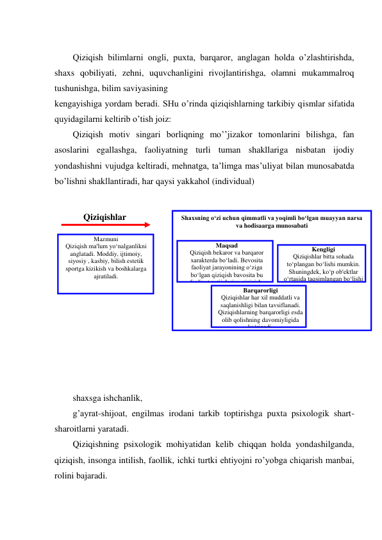  
Qiziqish bilimlarni ongli, puxta, barqaror, anglagan holda o’zlashtirishda, 
shaxs qobiliyati, zehni, uquvchanligini rivojlantirishga, olamni mukammalroq 
tushunishga, bilim saviyasining  
kengayishiga yordam beradi. SHu o’rinda qiziqishlarning tarkibiy qismlar sifatida 
quyidagilarni keltirib o’tish joiz: 
Qiziqish motiv singari borliqning mo’’jizakor tomonlarini bilishga, fan 
asoslarini egallashga, faoliyatning turli tuman shakllariga nisbatan ijodiy 
yondashishni vujudga keltiradi, mehnatga, ta’limga mas’uliyat bilan munosabatda 
bo’lishni shakllantiradi, har qaysi yakkahol (individual) 
 
 
 
 
 
 
 
 
 
 
 
 
 
shaxsga ishchanlik,  
g’ayrat-shijoat, engilmas irodani tarkib toptirishga puxta psixologik shart-
sharoitlarni yaratadi. 
Qiziqishning psixologik mohiyatidan kelib chiqqan holda yondashilganda, 
qiziqish, insonga intilish, faollik, ichki turtki ehtiyojni ro’yobga chiqarish manbai, 
rolini bajaradi. 
Shaxsning o‘zi uchun qimmatli va yoqimli bo‘lgan muayyan narsa 
va hodisaarga munosabati 
Mazmuni 
Qiziqish ma'lum yo‘nalganlikni 
anglatadi. Moddiy, ijtimoiy, 
siyosiy , kasbiy, bilish estetik 
sportga kizikish va boshkalarga 
ajratiladi. 
Maqsad 
Qiziqish bekaror va barqaror 
xarakterda bo‘ladi. Bevosita 
faoliyat jarayonining o‘ziga 
bo‘lgan qiziqish bavosita bu 
faoliyat natijalariga qiziqish. 
Barqarorligi 
Qiziqishlar har xil muddatli va 
saqlanishligi bilan tavsiflanadi. 
Qiziqishlarning barqarorligi esda 
olib qolishning davomiyligida 
ko‘rinadi. 
Kengligi 
Qiziqishlar bitta sohada 
to‘plangan bo‘lishi mumkin. 
Shuningdek, ko‘p ob'ektlar 
o‘rtasida taqsimlangan bo‘lishi 
mumkin. 
Qiziqishlar 
