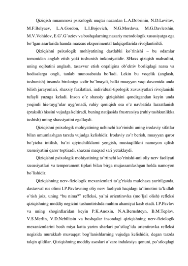 Qiziqish muammosi psixologik nuqtai nazardan L.A.Dobrinin, N.D.Levitov, 
M.F.Belyaev, 
L.A.Gordon, 
L.I.Bojovich, 
N.G.Mordova, 
M.G.Davletshin, 
M.V.Vohidov, E.G’.G’oziev va boshqalarning nazariy metodologik xususiyatga ega 
bo’lgan asarlarida hamda maxsus eksperimental tadqiqotlarida rivojlantirildi. 
Qiziqishni psixologik mohiyatining dastlabki ko’rinishi – bu odamlar 
tomonidan anglab etish yoki tushunish imkoniyatidir. SHaxs qiziqish mahsulini, 
uning oqibatini anglash, tasavvur etish orqaligina ob’ektiv borliqdagi narsa va 
hodisalarga ongli, tanlab munosabatda bo’ladi. Lekin bu voqelik (anglash, 
tushunish) insonda birdaniga sodir bo’lmaydi, balki muayyan vaqt davomida unda 
bilish jarayonlari, shaxsiy fazilatlari, individual-tipologik xususiyatlari rivojlanishi 
tufayli yuzaga keladi. Inson o’z shaxsiy qiziqishini qondirgandan keyin unda 
yoqimli his-tuyg’ular uyg’onadi, ruhiy qoniqish esa o’z navbatida lazzatlanish 
(praksik) hissini vujudga keltiradi, buning natijasida frustratsiya (ruhiy tushkunlikka 
tushish) uning shaxsiyatini egallaydi. 
Qiziqishni psixologik mohiyatining uchinchi ko’rinishi uning irodaviy sifatlar 
bilan umumlashgan tarzda vujudga kelishidir. Irodaviy zo’r berish, muayyan qaror 
bo’yicha intilish, ba’zi qiyinchiliklarni yengish, mustaqillikni namoyon qilish 
xususiyatini qaror toptiradi, shaxsni maqsad sari yetaklaydi. 
Qiziqishni psixologik mohiyatining to’rtinchi ko’rinishi-uni oliy nerv faoliyati 
xususiyatlari va temperament tiplari bilan birga mujassamlashgan holda namoyon 
bo’lishidir. 
Qiziqishning nerv-fiziologik mexanizmlari to’g’risida mulohaza yuritilganda, 
dastavval rus olimi I.P.Pavlovning oliy nerv faoliyati haqidagi ta’limotini ta’kidlab 
o’tish joiz, uning “bu nima?” refleksi, ya’ni orientirovka (mo’ljal olish) refleksi 
qiziqishning moddiy negizini tushuntirishda muhim ahamiyat kasb etadi. I.P.Pavlov 
va uning shogirdlaridan keyin P.K.Anoxin, N.A.Bernshteyn, B.M.Teplov, 
V.S.Merlin, V.D.Nebilitsin va boshqalar insondagi qiziqishning nerv-fiziologik 
mexanizmlarini bosh miya katta yarim sharlari po’stlog’ida orientirovka refleksi 
negizida murakkab muvaqqat bog’lanishlarning vujudga kelishidir, degan tarzda 
talqin qildilar. Qiziqishning moddiy asoslari o’zaro induktsiya qonuni, po’stloqdagi 
