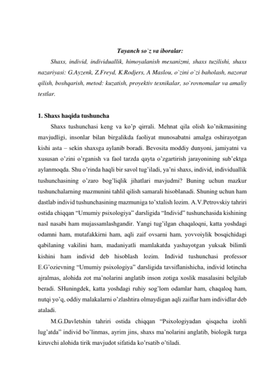  
 
Tayanch so`z va iboralar: 
Shaxs, individ, individuallik, himoyalanish mexanizmi, shaxs tuzilishi, shaxs 
nazariyasi: G.Ayzenk, Z.Freyd, K.Rodjers, A Maslou, o`zini o`zi baholash, nazorat 
qilish, boshqarish, metod: kuzatish, proyektiv texnikalar, so`rovnomalar va amaliy 
testlar. 
 
1. Shaxs haqida tushuncha 
Shaxs tushunchasi keng va ko’p qirrali. Mehnat qila olish ko’nikmasining 
mavjudligi, insonlar bilan birgalikda faoliyat munosabatni amalga oshirayotgan 
kishi asta – sekin shaxsga aylanib boradi. Bevosita moddiy dunyoni, jamiyatni va 
xususan o’zini o’rganish va faol tarzda qayta o’zgartirish jarayonining sub’ektga 
aylanmoqda. Shu o’rinda haqli bir savol tug’iladi, ya’ni shaxs, individ, individuallik 
tushunchasining o’zaro bog’liqlik jihatlari mavjudmi? Buning uchun mazkur 
tushunchalarning mazmunini tahlil qilish samarali hisoblanadi. Shuning uchun ham 
dastlab individ tushunchasining mazmuniga to’xtalish lozim. A.V.Petrovskiy tahriri 
ostida chiqqan “Umumiy psixologiya” darsligida “Individ” tushunchasida kishining 
nasl nasabi ham mujassamlashgandir. Yangi tug’ilgan chaqaloqni, katta yoshdagi 
odamni ham, mutafakkirni ham, aqli zaif ovsarni ham, yovvoiylik bosqichidagi 
qabilaning vakilini ham, madaniyatli mamlakatda yashayotgan yuksak bilimli 
kishini ham individ deb hisoblash lozim. Individ tushunchasi professor 
E.G’ozievning “Umumiy psixologiya” darsligida tavsiflanishicha, individ lotincha 
ajralmas, alohida zot ma’nolarini anglatib inson zotiga xoslik masalasini belgilab 
beradi. SHuningdek, katta yoshdagi ruhiy sog’lom odamlar ham, chaqaloq ham, 
nutqi yo’q, oddiy malakalarni o’zlashtira olmaydigan aqli zaiflar ham individlar deb 
ataladi.  
M.G.Davletshin tahriri ostida chiqqan “Psixologiyadan qisqacha izohli 
lug’atda” individ bo’linmas, ayrim jins, shaxs ma’nolarini anglatib, biologik turga 
kiruvchi alohida tirik mavjudot sifatida ko’rsatib o’tiladi. 
