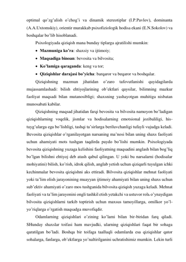 optimal qo’zg’alish o’chog’i va dinamik stereotiplar (I.P.Pavlov), dominanta 
(A.A.Uxtomskiy), orientir murakkab psixofiziologik hodisa ekani (E.N.Sokolov) va 
boshqalar bo’lib hisoblanadi. 
Psixologiyada qiziqish mana bunday tiplarga ajratilishi mumkin:  
 Mazmuniga ko’ra: shaxsiy va ijtimoiy; 
 Maqsadiga binoan: bevosita va bilvosita; 
 Ko’lamiga qaraganda: keng va tor; 
 Qiziqishlar darajasi bo’yicha: barqaror va beqaror va boshqalar. 
Qiziqishning 
mazmun 
jihatidan 
o’zaro 
tafovutlanishi 
quyidagilarda 
mujassamlashadi: bilish ehtiyojlarining ob’ektlari qaysilar, bilimning mazkur 
faoliyat maqsadi bilan mutanosibligi; shaxsning yashayotgan muhitiga nisbatan 
munosabati kabilar. 
Qiziqishning maqsad jihatidan farqi bevosita va bilvosita namoyon bo’ladigan 
qiziqishlarning voqelik, jismlar va hodisalarning emotsional jozibaliligi, his-
tuyg’ularga ega bo’lishligi, tashqi ta’sirlarga beriluvchanligi tufayli vujudga keladi. 
Bevosita qiziqishlar o’rganilayotgan narsaning ma’nosi bilan uning shaxs faoliyati 
uchun ahamiyati mots tushgan taqdirda paydo bo’lishi mumkin. Psixologiyada 
bevosita qiziqishning yuzaga kelishini faoliyatning maqsadini anglash bilan bog’liq 
bo’lgan bilishni ehtiyoj deb atash qabul qilingan. U yoki bu narsalarni (hodisalar 
mohiyatini) bilish, ko’rish, idrok qilish, anglab yetish uchun qiziqarli tuyulgan ichki 
kechinmalar bevosita qiziqishni aks ettiradi. Bilvosita qiziqishlar mehnat faoliyati 
yoki ta’lim olish jarayonining muayyan ijtimoiy ahamiyati bilan uning shaxs uchun 
sub’ektiv ahamiyati o’zaro mos tushganida bilvosita qiziqish yuzaga keladi. Mehnat 
faoliyati va ta’lim jarayonini ongli tashkil etish yetakchi va ustuvor rolь o’ynaydigan 
bilvosita qiziqishlarni tarkib toptirish uchun maxsus tamoyillarga, omilkor yo’l-
yo’riqlarga o’rgatish maqsadga muvofiqdir. 
Odamlarning qiziqishlari o’zining ko’lami bilan bir-biridan farq qiladi. 
SHunday shaxslar toifasi ham mavjudki, ularning qiziqishlari faqat bir sohaga 
qaratilgan bo’ladi. Boshqa bir toifaga taalluqli odamlarda esa qiziqishlar qator 
sohalarga, fanlarga, ob’ektlarga yo’naltirilganini uchratishimiz mumkin. Lekin turli 
