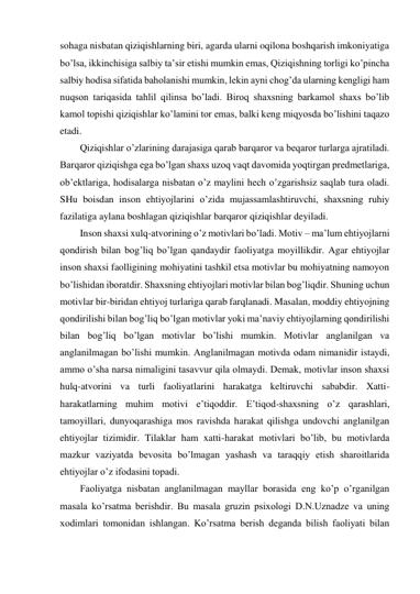 sohaga nisbatan qiziqishlarning biri, agarda ularni oqilona boshqarish imkoniyatiga 
bo’lsa, ikkinchisiga salbiy ta’sir etishi mumkin emas, Qiziqishning torligi ko’pincha 
salbiy hodisa sifatida baholanishi mumkin, lekin ayni chog’da ularning kengligi ham 
nuqson tariqasida tahlil qilinsa bo’ladi. Biroq shaxsning barkamol shaxs bo’lib 
kamol topishi qiziqishlar ko’lamini tor emas, balki keng miqyosda bo’lishini taqazo 
etadi.  
Qiziqishlar o’zlarining darajasiga qarab barqaror va beqaror turlarga ajratiladi. 
Barqaror qiziqishga ega bo’lgan shaxs uzoq vaqt davomida yoqtirgan predmetlariga, 
ob’ektlariga, hodisalarga nisbatan o’z maylini hech o’zgarishsiz saqlab tura oladi. 
SHu boisdan inson ehtiyojlarini o’zida mujassamlashtiruvchi, shaxsning ruhiy 
fazilatiga aylana boshlagan qiziqishlar barqaror qiziqishlar deyiladi.  
Inson shaxsi xulq-atvorining o’z motivlari bo’ladi. Motiv – ma’lum ehtiyojlarni 
qondirish bilan bog’liq bo’lgan qandaydir faoliyatga moyillikdir. Agar ehtiyojlar 
inson shaxsi faolligining mohiyatini tashkil etsa motivlar bu mohiyatning namoyon 
bo’lishidan iboratdir. Shaxsning ehtiyojlari motivlar bilan bog’liqdir. Shuning uchun 
motivlar bir-biridan ehtiyoj turlariga qarab farqlanadi. Masalan, moddiy ehtiyojning 
qondirilishi bilan bog’liq bo’lgan motivlar yoki ma’naviy ehtiyojlarning qondirilishi 
bilan bog’liq bo’lgan motivlar bo’lishi mumkin. Motivlar anglanilgan va 
anglanilmagan bo’lishi mumkin. Anglanilmagan motivda odam nimanidir istaydi, 
ammo o’sha narsa nimaligini tasavvur qila olmaydi. Demak, motivlar inson shaxsi 
hulq-atvorini va turli faoliyatlarini harakatga keltiruvchi sababdir. Xatti-
harakatlarning muhim motivi e’tiqoddir. E’tiqod-shaxsning o’z qarashlari, 
tamoyillari, dunyoqarashiga mos ravishda harakat qilishga undovchi anglanilgan 
ehtiyojlar tizimidir. Tilaklar ham xatti-harakat motivlari bo’lib, bu motivlarda 
mazkur vaziyatda bevosita bo’lmagan yashash va taraqqiy etish sharoitlarida 
ehtiyojlar o’z ifodasini topadi.  
Faoliyatga nisbatan anglanilmagan mayllar borasida eng ko’p o’rganilgan 
masala ko’rsatma berishdir. Bu masala gruzin psixologi D.N.Uznadze va uning 
xodimlari tomonidan ishlangan. Ko’rsatma berish deganda bilish faoliyati bilan 
