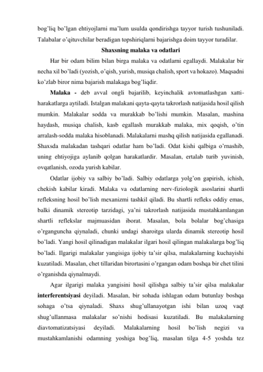 bog’liq bo’lgan ehtiyojlarni ma’lum usulda qondirishga tayyor turish tushuniladi. 
Talabalar o’qituvchilar beradigan topshiriqlarni bajarishga doim tayyor turadilar. 
Shaxsning malaka va odatlari 
Har bir odam bilim bilan birga malaka va odatlarni egallaydi. Malakalar bir 
necha xil bo’ladi (yozish, o’qish, yurish, musiqa chalish, sport va hokazo). Maqsadni 
ko’zlab biror nima bajarish malakaga bog’liqdir.  
Malaka - deb avval ongli bajarilib, keyinchalik avtomatlashgan xatti-
harakatlarga aytiladi. Istalgan malakani qayta-qayta takrorlash natijasida hosil qilish 
mumkin. Malakalar sodda va murakkab bo’lishi mumkin. Masalan, mashina 
haydash, musiqa chalish, kasb egallash murakkab malaka, mix qoqish, o’tin 
arralash-sodda malaka hisoblanadi. Malakalarni mashq qilish natijasida egallanadi. 
Shaxsda malakadan tashqari odatlar ham bo’ladi. Odat kishi qalbiga o’rnashib, 
uning ehtiyojiga aylanib qolgan harakatlardir. Masalan, ertalab turib yuvinish, 
ovqatlanish, ozoda yurish kabilar. 
Odatlar ijobiy va salbiy bo’ladi. Salbiy odatlarga yolg’on gapirish, ichish, 
chekish kabilar kiradi. Malaka va odatlarning nerv-fiziologik asoslarini shartli 
refleksning hosil bo’lish mexanizmi tashkil qiladi. Bu shartli refleks oddiy emas, 
balki dinamik stereotip tarzidagi, ya’ni takrorlash natijasida mustahkamlangan 
shartli reflekslar majmuasidan iborat. Masalan, bola bolalar bog’chasiga 
o’rganguncha qiynaladi, chunki undagi sharoitga ularda dinamik stereotip hosil 
bo’ladi. Yangi hosil qilinadigan malakalar ilgari hosil qilingan malakalarga bog’liq 
bo’ladi. Ilgarigi malakalar yangisiga ijobiy ta’sir qilsa, malakalarning kuchayishi 
kuzatiladi. Masalan, chet tillaridan birortasini o’rgangan odam boshqa bir chet tilini 
o’rganishda qiynalmaydi.  
Agar ilgarigi malaka yangisini hosil qilishga salbiy ta’sir qilsa malakalar 
interferentsiyasi deyiladi. Masalan, bir sohada ishlagan odam butunlay boshqa 
sohaga o’tsa qiynaladi. Shaxs shug’ullanayotgan ishi bilan uzoq vaqt 
shug’ullanmasa malakalar so’nishi hodisasi kuzatiladi. Bu malakalarning 
diavtomatizatsiyasi 
deyiladi. 
Malakalarning 
hosil 
bo’lish 
negizi 
va 
mustahkamlanishi odamning yoshiga bog’liq, masalan tilga 4-5 yoshda tez 
