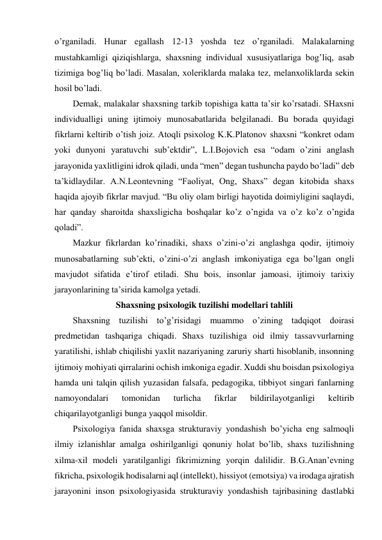 o’rganiladi. Hunar egallash 12-13 yoshda tez o’rganiladi. Malakalarning 
mustahkamligi qiziqishlarga, shaxsning individual xususiyatlariga bog’liq, asab 
tizimiga bog’liq bo’ladi. Masalan, xoleriklarda malaka tez, melanxoliklarda sekin 
hosil bo’ladi.  
Demak, malakalar shaxsning tarkib topishiga katta ta’sir ko’rsatadi. SHaxsni 
individualligi uning ijtimoiy munosabatlarida belgilanadi. Bu borada quyidagi 
fikrlarni keltirib o’tish joiz. Atoqli psixolog K.K.Platonov shaxsni “konkret odam 
yoki dunyoni yaratuvchi sub’ektdir”, L.I.Bojovich esa “odam o’zini anglash 
jarayonida yaxlitligini idrok qiladi, unda “men” degan tushuncha paydo bo’ladi” deb 
ta’kidlaydilar. A.N.Leontevning “Faoliyat, Ong, Shaxs” degan kitobida shaxs 
haqida ajoyib fikrlar mavjud. “Bu oliy olam birligi hayotida doimiyligini saqlaydi, 
har qanday sharoitda shaxsligicha boshqalar ko’z o’ngida va o’z ko’z o’ngida 
qoladi”.  
Mazkur fikrlardan ko’rinadiki, shaxs o’zini-o’zi anglashga qodir, ijtimoiy 
munosabatlarning sub’ekti, o’zini-o’zi anglash imkoniyatiga ega bo’lgan ongli 
mavjudot sifatida e’tirof etiladi. Shu bois, insonlar jamoasi, ijtimoiy tarixiy 
jarayonlarining ta’sirida kamolga yetadi.  
Shaxsning psixologik tuzilishi modellari tahlili 
Shaxsning tuzilishi to’g’risidagi muammo o’zining tadqiqot doirasi 
predmetidan tashqariga chiqadi. Shaxs tuzilishiga oid ilmiy tassavvurlarning 
yaratilishi, ishlab chiqilishi yaxlit nazariyaning zaruriy sharti hisoblanib, insonning 
ijtimoiy mohiyati qirralarini ochish imkoniga egadir. Xuddi shu boisdan psixologiya 
hamda uni talqin qilish yuzasidan falsafa, pedagogika, tibbiyot singari fanlarning 
namoyondalari 
tomonidan 
turlicha 
fikrlar 
bildirilayotganligi 
keltirib 
chiqarilayotganligi bunga yaqqol misoldir. 
Psixologiya fanida shaxsga strukturaviy yondashish bo’yicha eng salmoqli 
ilmiy izlanishlar amalga oshirilganligi qonuniy holat bo’lib, shaxs tuzilishning 
xilma-xil modeli yaratilganligi fikrimizning yorqin dalilidir. B.G.Anan’evning 
fikricha, psixologik hodisalarni aql (intellekt), hissiyot (emotsiya) va irodaga ajratish 
jarayonini inson psixologiyasida strukturaviy yondashish tajribasining dastlabki 
