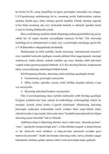 ko’rinishi bo’lib, uning haqchilligi ko’pgina psixologlar tomonidan tan olingan. 
L.S.Vigotskiyning mulohazasiga ko’ra, insonning psixik funktsiyalarini yuksak, 
madaniy hamda quyi, tabiiy turlarga ajratish mumkin. Chunki ularning negizida 
ta’lim bilan insonning oliy nerv faoliyatida birinchi va ikkinchi signallar tizimi 
o’zaro ta’sirining ifodalanishi yotadi. 
Shaxs tuzilishining modelini ishlab chiqishdagi muhim qiyinchilikni eng asosiy 
sababi har xil nuqtai nazarlar mavjudligida namoyon bo’ladi. Ular shaxsning 
tuzilishiga ko’ra substantsional va ideal, irsiy va psixologik tomonlarga ega bo’lib, 
u V.M.Banьshikov tadqiqotlarida asoslaniladi. 
Mulohazadan ko’rinib turibdiki, bunda shaxsning “substantsional tomonini” 
irsiy, kundalik faoliyatda egallagan somatik jabhalar bilan taqqoslaganda, mustaqil 
strukturaviy tarkib sifatida, alohida reallikka ega emas. Bunday tahlil individual 
voqelik ustida gap borayotganini bildiradi. A.G. Kovalevning fikricha, temperament 
tabiiy xususiyatlarning muhimligini bildirib keladi.  
B.D.Pariginning fikricha, shaxsning statik tuzilishiga quyidagilar kiradi:  
 Umuminsoniy psixologik xususiyatlar  
 Milliy, kasbiy, iqtisodiy, siyosiy, sinfiy birlikka aloqador ijtimoiy o’ziga 
xos xususiyatlar.  
 Shaxsning individual betakror xususiyatlari. 
Chet el psixologlarining shaxs tuzilishi mohiyatini ochib berishga qaratilgan 
ko’pgina yondashuvlari ham yuksak ko’rsatkichlarga erishmaganligi tufayli bu 
masalani yoritish uchun keskin o’zgarish kiritolmadi. Olimlarning shaxsning 
psixologik mohiyatini tushunchalar tuzish yordami bilan xaspo’shlashi ijobiy 
izlanish tarzida o’ziga tortadi, lekin unda shaxs “kundalik turmushimizda biz bilgan 
shaxsning aynan timsolidir” deb ta’riflanadi. 
AQSH psixologi G.Olportning fikricha, shaxs: ichki tizim, “dinamik qurilma”, 
“men”, “qandaydir metapsixologik men”, o’zida oldindan maqsad va dizpozitsiyani 
va aks ettiruvchi inson tafakkuri va hulq-atvorida mutanosib ravishda qaror 
toptiruvchi jonzotdir”. Xuddi shu boisdan shaxsning sinfiy, tarixiy jihatdan yaqqol 
baholanishi ochilmay qoladi, ijtimoiy tahlil o’rnini psixologik talqin egallaydi. 
