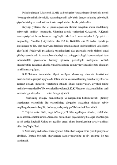 Psixologlardan T.Parsond, G.Mid va boshqalar “shaxsning rolli tuzilishi nomli 
“kontseptsiyani ishlab chiqib, odamning yaxlit sub’ektiv dunyosini uning psixologik 
qiyofasini diqqat markazidan, idrok maydonidan chetda qoldiradilar. 
Keyingi yillarda chet el psixologiyasida olimlar diqqatini shaxs modelining 
psixologik omillari tortmoqda. Ularning asosiy variantlari G.Ayzenk, R.Kettell 
kontseptsiyalari bilan bevosita bog’liqdir. Mazkur kontseptsiyalar ko’p yoki oz 
miqdordagi “omillar ( Ayzenkda ular 2-3 ta, Kettellda esa 20 tadan ziyod) ga 
asoslangan bo’lib, ular muayyan darajada umumlashgan individuallikni yoki shaxs 
qiyofasini ifodalovchi psixologik xususiyatlarni aks ettiruvchi ruhiy tizimni qayd 
qilishga asoslanadi. Ammo tub ma’nodagi shaxsning psixologik kontseptsiyasi ham 
individuallik qiyofalarini haqiqiy ijtimoiy psixologik mohiyatini ochish 
imkoniyatiga ega emas, chunki xususiyatlarning qonuniy ravishdagi o’zaro aloqalari 
tavsiflanmay qolgan. 
K.K.Platonov tomonidan ilgari surilgan shaxsning dinamik funktsional 
tuzilishi katta qiziqish uyg’otadi. Olim shaxs xususiyatlarining barcha boyliklarini 
qamrab oluvchi modelini yaratishga intiladi. Shaxs xususiyatlari, qiyofasi uning 
tuzilish elementlari bo’lib, xossalari hisoblanadi. K.K.Platonov shaxs tuzilishini turli 
tomonlariga aloqador          4 tuzilmaga ajratadi : 
1. Shaxsning axloqiy munosabatga yo’nalganlikni birlashtiruvchi ijtimoiy 
shartlangan osttuzilish. Bu osttuzilishga aloqador shaxsning xislatlari tabiiy 
mayllarga bevosita bog’liq bo’lmay, tarbiyaviy yo’l bilan shakllantiriladi.  
2. Tajriba osttuzilishi, unga ta’limiy yo’l bilan egallagan bilimlar, malakalar, 
ko’nikmalar, odatlar kiradi. Ammo bu narsa shaxs qiyofasining biologik shartlangan 
ta’siri ostida kechadi. Ushbu ost tuzilish orqali shaxs insoniyatning tarixiy tajribasi 
bilan bog’liq bo’ladi. 
3. Shaxsning individual xususiyatlari bilan shartlangan ba’zi psixik jarayonlar 
kiritiladi. Bunda biologik shartlangan xususiyatlarining ta’siri aniqroq ko’zga 
tashlanadi. 
