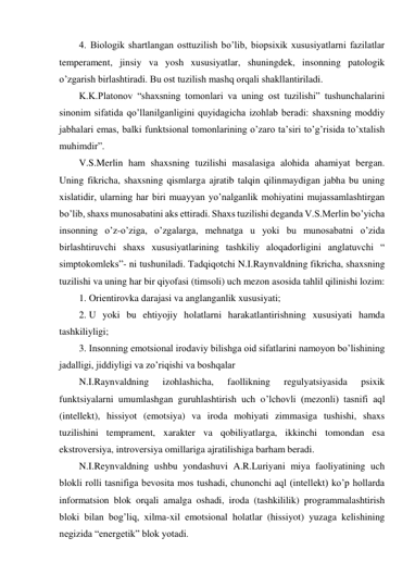 4. Biologik shartlangan osttuzilish bo’lib, biopsixik xususiyatlarni fazilatlar 
temperament, jinsiy va yosh xususiyatlar, shuningdek, insonning patologik 
o’zgarish birlashtiradi. Bu ost tuzilish mashq orqali shakllantiriladi.  
K.K.Platonov “shaxsning tomonlari va uning ost tuzilishi” tushunchalarini 
sinonim sifatida qo’llanilganligini quyidagicha izohlab beradi: shaxsning moddiy 
jabhalari emas, balki funktsional tomonlarining o’zaro ta’siri to’g’risida to’xtalish 
muhimdir”. 
V.S.Merlin ham shaxsning tuzilishi masalasiga alohida ahamiyat bergan. 
Uning fikricha, shaxsning qismlarga ajratib talqin qilinmaydigan jabha bu uning 
xislatidir, ularning har biri muayyan yo’nalganlik mohiyatini mujassamlashtirgan 
bo’lib, shaxs munosabatini aks ettiradi. Shaxs tuzilishi deganda V.S.Merlin bo’yicha 
insonning o’z-o’ziga, o’zgalarga, mehnatga u yoki bu munosabatni o’zida 
birlashtiruvchi shaxs xususiyatlarining tashkiliy aloqadorligini anglatuvchi “ 
simptokomleks”- ni tushuniladi. Tadqiqotchi N.I.Raynvaldning fikricha, shaxsning 
tuzilishi va uning har bir qiyofasi (timsoli) uch mezon asosida tahlil qilinishi lozim: 
1. Orientirovka darajasi va anglanganlik xususiyati; 
2. U yoki bu ehtiyojiy holatlarni harakatlantirishning xususiyati hamda 
tashkiliyligi; 
3. Insonning emotsional irodaviy bilishga oid sifatlarini namoyon bo’lishining 
jadalligi, jiddiyligi va zo’riqishi va boshqalar  
N.I.Raynvaldning 
izohlashicha, 
faollikning 
regulyatsiyasida 
psixik 
funktsiyalarni umumlashgan guruhlashtirish uch o’lchovli (mezonli) tasnifi aql 
(intellekt), hissiyot (emotsiya) va iroda mohiyati zimmasiga tushishi, shaxs 
tuzilishini temprament, xarakter va qobiliyatlarga, ikkinchi tomondan esa 
ekstroversiya, introversiya omillariga ajratilishiga barham beradi. 
N.I.Reynvaldning ushbu yondashuvi A.R.Luriyani miya faoliyatining uch 
blokli rolli tasnifiga bevosita mos tushadi, chunonchi aql (intellekt) ko’p hollarda 
informatsion blok orqali amalga oshadi, iroda (tashkililik) programmalashtirish 
bloki bilan bog’liq, xilma-xil emotsional holatlar (hissiyot) yuzaga kelishining 
negizida “energetik” blok yotadi.  
