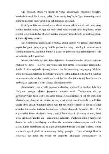 Aql, hissiyot, iroda va ularni ro’yobga chiqaruvchi miyaning bloklari, 
harakatlantiruvchilarni emas, balki o’zaro uzviy bog’liq bo’lgan insonning atrof-
muhitga nisbatan munosabatining uch tomonini anglatadi. 
Keltirilgan fikr mulohazalardan shuni xulosa qilish mumkinki, shaxsning 
tuzilish tarkibi, uning o’ziga xos individual xususiyatlari bilan belgilansa, ayrim 
olimlar tomonidan tashqi ob’ektiv omillar asosida yuzaga kelishi ko’rsatib o’tilgan.  
4. Shaxs ijtimoiylashuvi 
Har birimizning jamiyatdagi o‘rnimiz, uning qachon va qanday sharoitlarda 
paydo bo‘lgani, jamiyatga qo‘shilib yashashimizning psixologik mexanizmlari 
fanning muhim vazifalaridan biridir. Bu jarayon psixologiyada ijtimoiylashuv yoki 
sotsializatsiya deb yuritiladi. 
Demak, sotsializaqiya yoki ijtimoiylashuv - inson tomonidan ijtimoiy tajribani 
egallash va hayot - faoliyat jarayonida uni faol tarzda o‘zlashtirish jarayonidir. 
Sodda til bilan aytganda, ijtimoiylashuv - har bir shaxsning jamiyatga qo‘shilishi, 
uning normalari, talablari, kutishlari va ta'sirini qabul qilgan holda, har bir harakati 
va muomalasida uni ko‘rsatishi va kerak bo‘lsa, shu ijtimoiy tajribasi bilan o‘z 
navbatida o‘zgalarga ta'sirini o‘tkaza olishi jarayonidir. 
Ijtimoiylashuv eng avvalo odamlar o‘rtasidagi muloqot va hamkorlikda turli 
faoliyatni amalga oshirish jarayonini nazarda tutadi. Tashqaridan shaxsga 
ko‘rsatilayotgan ta'sir oddiy, mexanik tarzda o‘zlashtirilmay, u har bir shaxsning 
ichki ruhiyati, dunyoni aks ettirish xususiyatlari nuqtai nazaridan turlicha sub'ektiv 
tarzda idrok etiladi. Shuning uchun ham bir xil ijtimoiy muhit va bir xil ta'sirlar 
odamlar tomonidan turlicha harakatlarni keltirib chiqaradi. Masalan, 10 - 15 ta 
o‘quvchidan iborat akademik litsey o‘quvchilarini olaylik. Ularning bilimni, ilmni 
idrok qilishlari, ulardan ota - onalarining kutishlari, o‘qituvchilarning berayotgan 
darslari va unda yetkazilayotgan ma'lumotlar, manbalar va boshqa qator omillar bir 
xilday. Lekin baribir ana shu 15 o‘quvchining har biri shu ta'sirlarni o‘zicha, o‘ziga 
xos tarzda qabul qiladi va bu ularning ishdagi yutuqlari, o‘quv ko‘rsatgichlari va 
iqtidorida aks etadi. Bu o‘sha biz yuqorida ta'kidlagan ijtimoiylashuv va 
