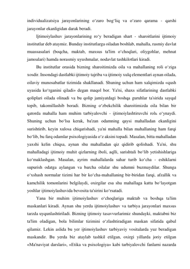 individualizatsiya jarayonlarining o‘zaro bog‘liq va o‘zaro qarama - qarshi 
jarayonlar ekanligidan darak beradi. 
Ijtimoiylashuv jarayonlarining ro‘y beradigan shart - sharoitlarini ijtimoiy 
institutlar deb ataymiz. Bunday institutlarga oiladan boshlab, mahalla, rasmiy davlat 
muassasalari (boqcha, maktab, maxsus ta'lim o‘choqlari, oliygohlar, mehnat 
jamoalari) hamda norasmiy uyushmalar, nodavlat tashkilotlari kiradi.  
Bu institutlar orasida bizning sharoitimizda oila va mahallaning roli o‘ziga 
xosdir. Insondagi dastlabki ijtimoiy tajriba va ijtimoiy xulq elementlari aynan oilada, 
oilaviy munosabatlar tizimida shakllanadi. Shuning uchun ham xalqimizda «qush 
uyasida ko‘rganini qiladi» degan maqol bor. Ya'ni, shaxs sifatlarining dastlabki 
qoliplari oilada olinadi va bu qolip jamiyatdagi boshqa guruhlar ta'sirida sayqal 
topib, takomillashib boradi. Bizning o‘zbekchilik sharoitimizda oila bilan bir 
qatorda mahalla ham muhim tarbiyalovchi - ijtimoiylashtiruvchi rolь o‘ynaydi. 
Shuning uchun bo‘lsa kerak, ba'zan odamning qaysi mahalladan ekanligini 
surishtirib, keyin xulosa chiqarishadi, ya'ni mahalla bilan mahallaning ham farqi 
bo‘lib, bu farq odamlar psixologiyasida o‘z aksini topadi. Masalan, bitta mahalladan 
yaxshi kelin chiqsa, aynan shu mahalladan qiz qidirib qolishadi. Ya'ni, shu 
mahalladagi ijtimoiy muhit qizlarning iboli, aqlli, sarishtali bo‘lib yetishishlariga 
ko‘maklashgan. Masalan, ayrim mahallalarda sahar turib ko‘cha - eshiklarni 
supurish odatga aylangan va barcha oilalar shu udumni buzmaydilar. Shunga 
o‘xshash normalar tizimi har bir ko‘cha-mahallaning bir-biridan farqi, afzallik va 
kamchilik tomonlarini belgilaydi, oxirgilar esa shu mahallaga katta bo‘layotgan 
yoshlar ijtimoiylashuvida bevosita ta'sirini ko‘rsatadi. 
Yana bir muhim ijtimoiylashuv o‘choqlariga maktab va boshqa ta'lim 
maskanlari kiradi. Aynan shu yerda ijtimoiylashuv va tarbiya jarayonlari maxsus 
tarzda uyqunlashtiriladi. Bizning ijtimoiy tasavvurlarimiz shundayki, maktabni biz 
ta'lim oladigan, bola bilimlar tizimini o‘zlashtiradigan maskan sifatida qabul 
qilamiz. Lekin aslida bu yer ijtimoiylashuv tarbiyaviy vositalarda yuz beradigan 
maskandir. Bu yerda biz ataylab tashkil etilgan, oxirgi yillarda joriy etilgan 
«Ma'naviyat darslari», «Etika va psixologiya» kabi tarbiyalovchi fanlarni nazarda 
