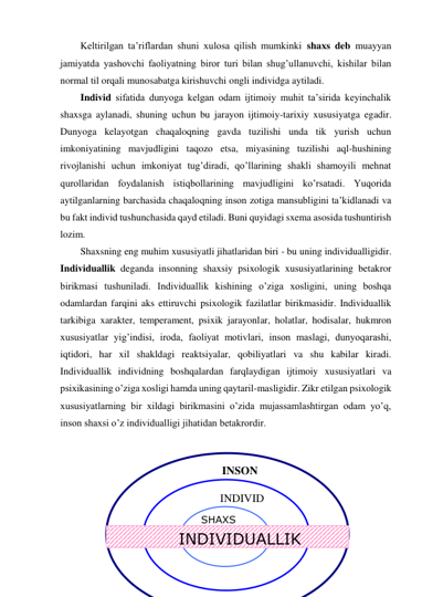 Keltirilgan ta’riflardan shuni xulosa qilish mumkinki shaxs deb muayyan 
jamiyatda yashovchi faoliyatning biror turi bilan shug’ullanuvchi, kishilar bilan 
normal til orqali munosabatga kirishuvchi ongli individga aytiladi.  
Individ sifatida dunyoga kelgan odam ijtimoiy muhit ta’sirida keyinchalik 
shaxsga aylanadi, shuning uchun bu jarayon ijtimoiy-tarixiy xususiyatga egadir. 
Dunyoga kelayotgan chaqaloqning gavda tuzilishi unda tik yurish uchun 
imkoniyatining mavjudligini taqozo etsa, miyasining tuzilishi aql-hushining 
rivojlanishi uchun imkoniyat tug’diradi, qo’llarining shakli shamoyili mehnat 
qurollaridan foydalanish istiqbollarining mavjudligini ko’rsatadi. Yuqorida 
aytilganlarning barchasida chaqaloqning inson zotiga mansubligini ta’kidlanadi va 
bu fakt individ tushunchasida qayd etiladi. Buni quyidagi sxema asosida tushuntirish 
lozim.  
Shaxsning eng muhim xususiyatli jihatlaridan biri - bu uning individualligidir. 
Individuallik deganda insonning shaxsiy psixologik xususiyatlarining betakror 
birikmasi tushuniladi. Individuallik kishining o’ziga xosligini, uning boshqa 
odamlardan farqini aks ettiruvchi psixologik fazilatlar birikmasidir. Individuallik 
tarkibiga xarakter, temperament, psixik jarayonlar, holatlar, hodisalar, hukmron 
xususiyatlar yig’indisi, iroda, faoliyat motivlari, inson maslagi, dunyoqarashi, 
iqtidori, har xil shakldagi reaktsiyalar, qobiliyatlari va shu kabilar kiradi. 
Individuallik individning boshqalardan farqlaydigan ijtimoiy xususiyatlari va 
psixikasining o’ziga xosligi hamda uning qaytaril-masligidir. Zikr etilgan psixologik 
xususiyatlarning bir xildagi birikmasini o’zida mujassamlashtirgan odam yo’q, 
inson shaxsi o’z individualligi jihatidan betakrordir. 
 
 
 
 
 
 
 
INDIVIDUALLIK 
INSON 
  INDIVID 
SHAXS 
