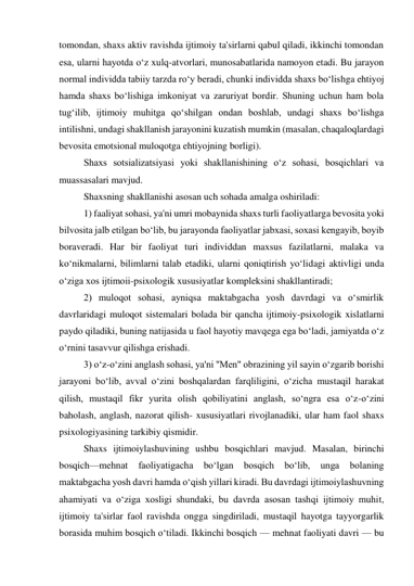 tomondan, shaxs aktiv ravishda ijtimoiy ta'sirlarni qabul qiladi, ikkinchi tomondan 
esa, ularni hayotda o‘z xulq-atvorlari, munosabatlarida namoyon etadi. Bu jarayon 
normal individda tabiiy tarzda ro‘y beradi, chunki individda shaxs bo‘lishga ehtiyoj 
hamda shaxs bo‘lishiga imkoniyat va zaruriyat bordir. Shuning uchun ham bola 
tug‘ilib, ijtimoiy muhitga qo‘shilgan ondan boshlab, undagi shaxs bo‘lishga 
intilishni, undagi shakllanish jarayonini kuzatish mumkin (masalan, chaqaloqlardagi 
bevosita emotsional muloqotga ehtiyojning borligi). 
 Shaxs sotsializatsiyasi yoki shakllanishining o‘z sohasi, bosqichlari va 
muassasalari mavjud. 
 Shaxsning shakllanishi asosan uch sohada amalga oshiriladi: 
 1) faaliyat sohasi, ya'ni umri mobaynida shaxs turli faoliyatlarga bevosita yoki 
bilvosita jalb etilgan bo‘lib, bu jarayonda faoliyatlar jabxasi, soxasi kengayib, boyib 
boraveradi. Har bir faoliyat turi individdan maxsus fazilatlarni, malaka va 
ko‘nikmalarni, bilimlarni talab etadiki, ularni qoniqtirish yo‘lidagi aktivligi unda 
o‘ziga xos ijtimoii-psixologik xususiyatlar kompleksini shakllantiradi; 
 2) muloqot sohasi, ayniqsa maktabgacha yosh davrdagi va o‘smirlik 
davrlaridagi muloqot sistemalari bolada bir qancha ijtimoiy-psixologik xislatlarni 
paydo qiladiki, buning natijasida u faol hayotiy mavqega ega bo‘ladi, jamiyatda o‘z 
o‘rnini tasavvur qilishga erishadi. 
 3) o‘z-o‘zini anglash sohasi, ya'ni ''Men" obrazining yil sayin o‘zgarib borishi 
jarayoni bo‘lib, avval o‘zini boshqalardan farqliligini, o‘zicha mustaqil harakat 
qilish, mustaqil fikr yurita olish qobiliyatini anglash, so‘ngra esa o‘z-o‘zini 
baholash, anglash, nazorat qilish- xususiyatlari rivojlanadiki, ular ham faol shaxs 
psixologiyasining tarkibiy qismidir. 
 Shaxs ijtimoiylashuvining ushbu bosqichlari mavjud. Masalan, birinchi 
bosqich—mehnat 
faoliyatigacha 
bo‘lgan 
bosqich 
bo‘lib, 
unga 
bolaning 
maktabgacha yosh davri hamda o‘qish yillari kiradi. Bu davrdagi ijtimoiylashuvning 
ahamiyati va o‘ziga xosligi shundaki, bu davrda asosan tashqi ijtimoiy muhit, 
ijtimoiy ta'sirlar faol ravishda ongga singdiriladi, mustaqil hayotga tayyorgarlik 
borasida muhim bosqich o‘tiladi. Ikkinchi bosqich — mehnat faoliyati davri — bu 
