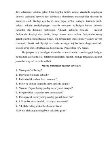 davr odamning yetuklik yillari bilan bog‘liq bo‘lib, avvalgi davrlarda singdirgan 
ijtimoiy ta'sirlarni bevosita faol faoliyatda, shaxslararo munosabatlar sistemasida 
namoyon etadi. Kasbga ega bo‘lib, aniq hayot yo‘lini tanlagan, turmush qurib, 
kelgusi avlodni tarbiyalayotgan shaxsda namoyon bo‘ladigan barcha ijtimoiy 
fazilatlar shu davrning mahsulidir. Nihoyat, uchinchi bosqich — mehnat 
faoliyatidan keyingi davr bo‘lib, bunga asosan aktiv mehnat faoliyatidan so‘ng 
qarilik gashtini surayotganlar kiradi. Bu davrda ham shaxs ijtimoiylashuvi davom 
etaveradi, chunki endi ilgarigi davrlarda orttirilgan tajriba boshqalarga uzatiladi, 
shunga ko‘ra shaxs strukturasida ham xususiy o‘zgarishlar ro‘y beradi. 
 Bu jarayon ro‘y beradigan sharoitlar — muassasalar xususida gapiriladigan 
bo‘lsa, turli davrlarda oila, bolalar muassasalari, maktab, boshqa dargohlari, mehnat 
jamoalarining roli nazarda tutiladi. 
Mavzu yuzasidan nazorat savollari: 
1. Shaxsga ta`rif bering? 
2. Individ deb nimaga aytiladi? 
3. Individuallik tushunchasi mazmuni? 
4. Psixolog olimlar talqinida shaxs tuzilishi talqini? 
5. Shaxsni o`rganishning qanday nazariyalari mavjud? 
6. Biogenetiklar talqinida shaxs tushunchasi? 
7. Psixogenetik nazariyaning qanday yo`nalishlari bor? 
8. J. Piaje bo`yicha intellekt nazariyasi mazmuni? 
9. S.L.Rubenshteyn fikricha shaxs tuzilishi? 
10. O`z-o`zini amglashning besh tarkkibiy qismi? 
 
 
 
 
 
 
 
