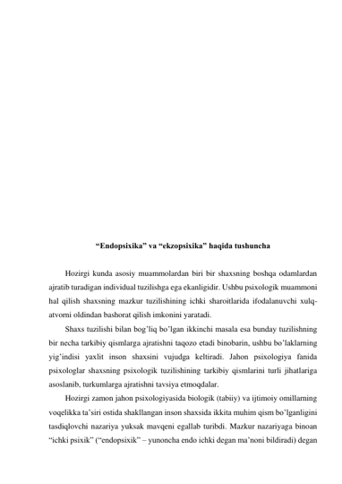  
 
 
 
 
 
 
 
 
 
 
 
 
 
 
“Endopsixika” va “ekzopsixika” haqida tushuncha 
 
Hozirgi kunda asosiy muammolardan biri bir shaxsning boshqa odamlardan 
ajratib turadigan individual tuzilishga ega ekanligidir. Ushbu psixologik muammoni 
hal qilish shaxsning mazkur tuzilishining ichki sharoitlarida ifodalanuvchi xulq-
atvorni oldindan bashorat qilish imkonini yaratadi. 
Shaxs tuzilishi bilan bog’liq bo’lgan ikkinchi masala esa bunday tuzilishning 
bir necha tarkibiy qismlarga ajratishni taqozo etadi binobarin, ushbu bo’laklarning 
yig’indisi yaxlit inson shaxsini vujudga keltiradi. Jahon psixologiya fanida 
psixologlar shaxsning psixologik tuzilishining tarkibiy qismlarini turli jihatlariga 
asoslanib, turkumlarga ajratishni tavsiya etmoqdalar. 
Hozirgi zamon jahon psixologiyasida biologik (tabiiy) va ijtimoiy omillarning 
voqelikka ta’siri ostida shakllangan inson shaxsida ikkita muhim qism bo’lganligini 
tasdiqlovchi nazariya yuksak mavqeni egallab turibdi. Mazkur nazariyaga binoan 
“ichki psixik” (“endopsixik” – yunoncha endo ichki degan ma’noni bildiradi) degan 
