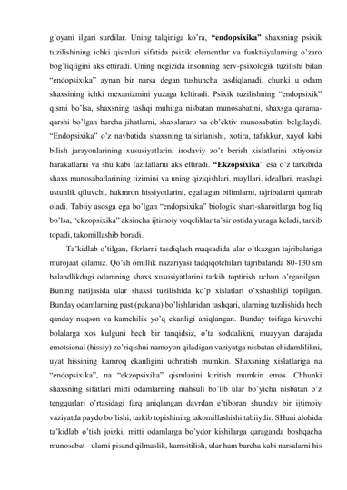 g’oyani ilgari surdilar. Uning talqiniga ko’ra, “endopsixika” shaxsning psixik 
tuzilishining ichki qismlari sifatida psixik elementlar va funktsiyalarning o’zaro 
bog’liqligini aks ettiradi. Uning negizida insonning nerv-psixologik tuzilishi bilan 
“endopsixika” aynan bir narsa degan tushuncha tasdiqlanadi, chunki u odam 
shaxsining ichki mexanizmini yuzaga keltiradi. Psixik tuzilishning “endopsixik” 
qismi bo’lsa, shaxsning tashqi muhitga nisbatan munosabatini, shaxsga qarama-
qarshi bo’lgan barcha jihatlarni, shaxslararo va ob’ektiv munosabatini belgilaydi. 
“Endopsixika” o’z navbatida shaxsning ta’sirlanishi, xotira, tafakkur, xayol kabi 
bilish jarayonlarining xususiyatlarini irodaviy zo’r berish xislatlarini ixtiyorsiz 
harakatlarni va shu kabi fazilatlarni aks ettiradi. “Ekzopsixika” esa o’z tarkibida 
shaxs munosabatlarining tizimini va uning qiziqishlari, mayllari, ideallari, maslagi 
ustunlik qiluvchi, hukmron hissiyotlarini, egallagan bilimlarni, tajribalarni qamrab 
oladi. Tabiiy asosga ega bo’lgan “endopsixika” biologik shart-sharoitlarga bog’liq 
bo’lsa, “ekzopsixika” aksincha ijtimoiy voqeliklar ta’sir ostida yuzaga keladi, tarkib 
topadi, takomillashib boradi. 
Ta’kidlab o’tilgan, fikrlarni tasdiqlash maqsadida ular o’tkazgan tajribalariga 
murojaat qilamiz. Qo’sh omillik nazariyasi tadqiqotchilari tajribalarida 80-130 sm 
balandlikdagi odamning shaxs xususiyatlarini tarkib toptirish uchun o’rganilgan. 
Buning natijasida ular shaxsi tuzilishida ko’p xislatlari o’xshashligi topilgan. 
Bunday odamlarning past (pakana) bo’lishlaridan tashqari, ularning tuzilishida hech 
qanday nuqson va kamchilik yo’q ekanligi aniqlangan. Bunday toifaga kiruvchi 
bolalarga xos kulguni hech bir tanqidsiz, o’ta soddalikni, muayyan darajada 
emotsional (hissiy) zo’riqishni namoyon qiladigan vaziyatga nisbatan chidamlilikni, 
uyat hissining kamroq ekanligini uchratish mumkin. Shaxsning xislatlariga na 
“endopsixika”, na “ekzopsixika” qismlarini kiritish mumkin emas. Chhunki 
shaxsning sifatlari mitti odamlarning mahsuli bo’lib ular bo’yicha nisbatan o’z 
tengqurlari o’rtasidagi farq aniqlangan davrdan e’tiboran shunday bir ijtimoiy 
vaziyatda paydo bo’lishi, tarkib topishining takomillashishi tabiiydir. SHuni alohida 
ta’kidlab o’tish joizki, mitti odamlarga bo’ydor kishilarga qaraganda boshqacha 
munosabat - ularni pisand qilmaslik, kamsitilish, ular ham barcha kabi narsalarni his 
