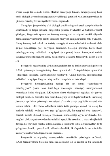 o’zaro aloqa tan olinadi, xolos. Mazkur nazariyaga binoan, taraqqiyotning bosh 
omili biologik determinantlarga (aniqlovchilarga) qaratiladi va ularning mohiyatida 
ijtimoiy-psixologik xususiyatlar keltirib chiqariladi.  
Taraqqiyot jarayonining o’zi biologik yetilishning universal bosqichi sifatida 
sharhlanadi va talqin qilinadi. Biogenetik qonunni F.Myuller va Gekkellar kashf 
qilishgan, biogenetik qonuniyat fanning taraqqiyoti nazariyani tashkil qilganda 
hamda antidarvinchilarga qarshi kurashda muayyan darajada tarixiy rolь o’ynagan. 
Biroq fanning individual va tarixiy taraqqiyoti munosabatlarini tushuntirishda 
qo’pol xatoliklarga yo’l qo’yilgan. Jumladan, biologik qonunga ko’ra shaxs 
psixologiyasining individual taraqqiyoti (ontogenez) butun insoniyatni tarixiy 
taraqqiyotining (filogenez) asosiy bosqichlarini qisqacha takrorlaydi, degan g’oya 
edi. 
Biogenetik nazariyaning yirik namoyondalaridan bo’lmish amerikalik psixolog 
S.Xoll psixologik taraqqiyotning bosh qonuni deb “rekapitulatsiya qonuni”ni 
(filogenezni qisqacha takrorlanishini) hisoblaydi. Uning fikricha, ontogenezdagi 
individual taraqqiyot filogenezning muhim bosqichlarini takrorlaydi. 
Biogenetik 
kontseptsiyaning 
boshqa 
bir 
turi 
nemis 
“konstitutsion 
psixologiyasi” (inson tana tuzilishiga asoslangan nazariya) namoyondalari 
tomonidan ishlab chiqilgan. E.Krechmer shaxs tipologiyasi negizida bir qancha 
biologik omillarni (masalan tana tuzilishining tipi va boshqalarni) kiritib, insonning 
jismoniy tipi bilan psixologik xususiyati o’rtasida uzviy bog’liqlik mavjud deb 
taxmin qiladi. E.Krechmer odamlarni ikkita katta guruhga ajratadi va uning bir 
boshida tsikloid toifasiga xos (tez qo’zg’aluvchi, his-tuyg’usi o’ta barqaror), 
ikkinchi uchida shizoid toifasiga (odamovi, munosabatga qiyin kirishuvchi, his-
tuyg’usi cheklangan) xos odamlar turishini aytadi. Bu taxminni u shaxs rivojlanishi 
davriga ko’chirishga harakat qiladi, natijada o’smirlarda tsikloid xususiyatlari (o’ta 
qo’zg’aluvchanlik, tajovuzkorlik, affektiv tabiatlilik, ilk o’spirinlarda esa shizoidlik 
xususiyatlari) bo’ladi degan xulosa chiqaradi. 
Biogenetik nazariyaning namoyondalari amerikalik psixologlar A.Gezell, 
S.Xoll taraqqiyotning biologik modeliga asoslanib ish ko’radilar va bu jarayonda 
