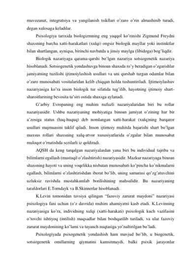 muvozanat, integratsiya va yangilanish tsikllari o’zaro o’rin almashinib turadi, 
degan xulosaga keladilar. 
Psixologiya tarixida biologizmning eng yaqqol ko’rinishi Zigmund Freydni 
shaxsning barcha xatti-harakatlari (xulqi) ongsiz biologik mayllar yoki instinktlar 
bilan shartlangan, ayniqsa, birinchi navbatda u jinsiy maylga (libidoga) bog’liqdir. 
Biologik nazariyaga qarama-qarshi bo’lgan nazariya sotsiogenetik nazariya 
hisoblanadi. Sotsiogenetik yondashuvga binoan shaxsda ro’y beradigan o’zgarishlar 
jamiyatning tuzilishi ijtimoiylashish usullari va uni qurshab turgan odamlar bilan 
o’zaro munosabati vositalaridan kelib chiqqan holda tushuntiriladi. Ijtimoiylashuv 
nazariyasiga ko’ra inson biologik tur sifatida tug’ilib, hayotning ijtimoiy shart-
sharoitlarining bevosita ta’siri ostida shaxsga aylanadi. 
G’arbiy Evropaning eng muhim nufuzli nazariyalaridan biri bu rollar 
nazariyasidir. Ushbu nazariyaning mohiyatiga binoan jamiyat o’zining har bir 
a’zosiga status (haq-huquq) deb nomlangan xatti-harakat (xulq)ning barqaror 
usullari majmuasini taklif qiladi. Inson ijtimoiy muhitda bajarishi shart bo’lgan 
maxsus rollari shaxsning xulq-atvor xususiyatlarida o’zgalar bilan munosabat 
muloqot o’rnatishda sezilarli iz qoldiradi. 
AQSH da keng tarqalgan nazariyalardan yana biri bu individual tajriba va 
bilimlarni egallash (mustaqil o’zlashtirish) nazariyasidir. Mazkur nazariyaga binoan 
shaxsning hayoti va uning voqelikka nisbatan munosabati ko’pincha ko’nikmalarni 
egallash, bilimlarni o’zlashtirishdan iborat bo’lib, uning samarasi qo’zg’atuvchini 
uzluksiz ravishda mustahkamlab borilishining mahsulidir. Bu nazariyaning 
tarafdorlari E.Torndayk va B.Skinnerlar hisoblanadi. 
K.Levin tomonidan tavsiya qilingan “fazoviy zarurat maydoni” nazariyasi 
psixologiya fani uchun (o’z davrida) muhim ahamiyatni kasb etadi. K.Levinning 
nazariyasiga ko’ra, individning xulqi (xatti-harakati) psixologik kuch vazifasini 
o’tovchi ishtiyoq (intilish) maqsadlar bilan boshqarilib turiladi, va ular fazoviy 
zarurat maydonining ko’lami va tayanch nuqtasiga yo’naltirilgan bo’ladi. 
Psixologiyada psixogenetik yondashish ham mavjud bo’lib, u biogenetik, 
sotsiogenetik omillarning qiymatini kamsitmaydi, balki psixik jarayonlar 
