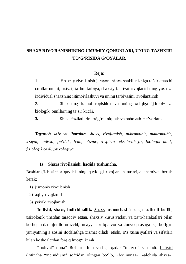 SHAXS RIVOJIANISHINING UMUMIY QONUNLARI, UNING TASHXISI
TO‘G‘RISIDA G‘OYALAR.
Reja:
1.
 Shaxsiy rivojianish jarayoni shaxs shakllanishiga ta’sir etuvchi
omillar muhit, irsiyat, ta’lim tarbiya, shaxsiy faoliyat rivojlanishning yosh va
individual shaxsning ijtimoiylashuvi va uning tarbiyasini rivojlantirish 
2.
Shaxsning  kamol  topishida  va  uning  xulqiga  ijtimoiy  va
biologik  omillarning ta’sir kuchi.
3.
Shaxs fazilatlarini to‘g‘ri aniqlash va baholash me’yorlari.
Tayanch  so‘z  va  iboralar:  shaxs,  rivojlanish,  mikromuhit,  makromuhit,
irsiyat,  individ,  go‘dak,  bola,  o‘smir,  o‘spirin,  akseleratsiya,  biologik  omil,
fiziologik omil, psixologiya.
1)
Shaxs rivojlanishi haqida tushuncha.
Boshlang‘ich sinf o‘quvchisining quyidagi rivojlanish turlariga ahamiyat berish
kerak:
1) jismoniy rivojlanish
2) aqliy rivojlanish
3) psixik rivojlanish
Individ, shaxs, individuallik. Shaxs tushunchasi insonga taalluqli bo‘lib,
psixologik jihatdan taraqqiy etgan, shaxsiy xususiyatlari va xatti-harakatlari bilan
boshqalardan ajralib turuvchi, muayyan xulq-atvor va dunyoqarashga ega bo‘lgan
jamiyatning a’zosini ifodalashga xizmat qiladi. etishi, o‘z xususiyatlari va sifatlari
bilan boshqalardan farq qilmog‘i kerak.
“Individ”  nima?  Bola  ma’lum  yoshga  qadar  “individ”  sanaladi.  Individ
(lotincha  “individium”  so‘zidan  olingan  bo‘lib,  «bo‘linmas»,  «alohida  shaxs»,
