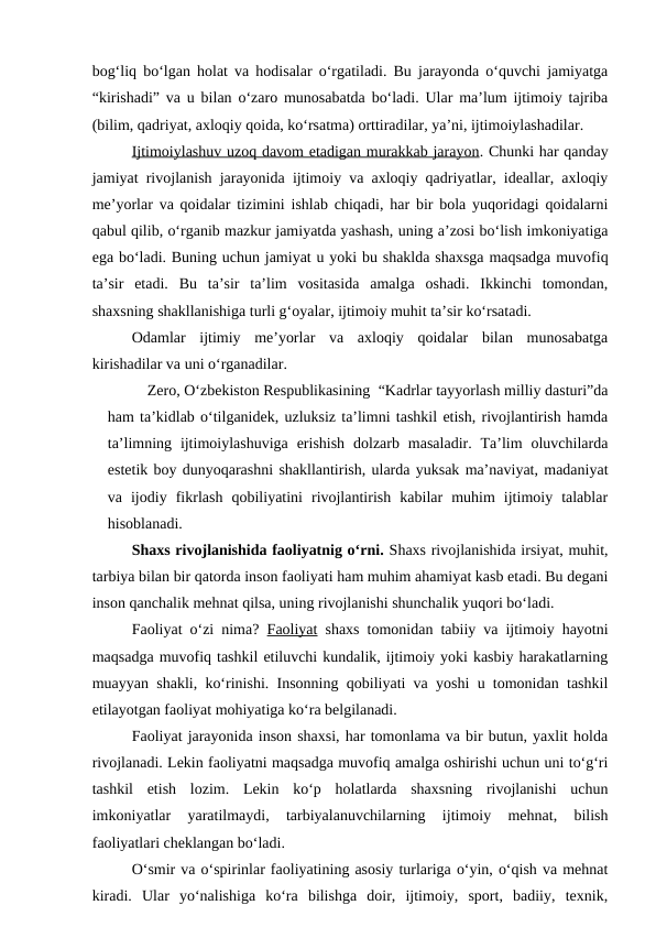 bog‘liq bo‘lgan holat va hodisalar o‘rgatiladi. Bu jarayonda o‘quvchi jamiyatga
“kirishadi” va u bilan o‘zaro munosabatda bo‘ladi. Ular ma’lum ijtimoiy tajriba
(bilim, qadriyat, axloqiy qoida, ko‘rsatma) orttiradilar, ya’ni, ijtimoiylashadilar.
Ijtimoiylashuv uzoq davom etadigan murakkab jarayon. Chunki har qanday
jamiyat rivojlanish jarayonida ijtimoiy va axloqiy qadriyatlar, ideallar, axloqiy
me’yorlar va qoidalar tizimini ishlab chiqadi, har bir bola yuqoridagi qoidalarni
qabul qilib, o‘rganib mazkur jamiyatda yashash, uning a’zosi bo‘lish imkoniyatiga
ega bo‘ladi. Buning uchun jamiyat u yoki bu shaklda shaxsga maqsadga muvofiq
ta’sir  etadi.  Bu  ta’sir  ta’lim  vositasida  amalga  oshadi.  Ikkinchi  tomondan,
shaxsning shakllanishiga turli g‘oyalar, ijtimoiy muhit ta’sir ko‘rsatadi.
Odamlar  ijtimiy  me’yorlar  va  axloqiy  qoidalar  bilan  munosabatga
kirishadilar va uni o‘rganadilar.
Zero, O‘zbekiston Respublikasining  “Kadrlar tayyorlash milliy dasturi”da
ham ta’kidlab o‘tilganidek, uzluksiz ta’limni tashkil etish, rivojlantirish hamda
ta’limning  ijtimoiylashuviga  erishish  dolzarb  masaladir.  Ta’lim  oluvchilarda
estetik boy dunyoqarashni shakllantirish, ularda yuksak ma’naviyat, madaniyat
va  ijodiy  fikrlash  qobiliyatini  rivojlantirish  kabilar  muhim  ijtimoiy  talablar
hisoblanadi.
Shaxs rivojlanishida faoliyatnig o‘rni. Shaxs rivojlanishida irsiyat, muhit,
tarbiya bilan bir qatorda inson faoliyati ham muhim ahamiyat kasb etadi. Bu degani
inson qanchalik mehnat qilsa, uning rivojlanishi shunchalik yuqori bo‘ladi.
Faoliyat o‘zi nima?  Faoliyat shaxs tomonidan tabiiy va ijtimoiy hayotni
maqsadga muvofiq tashkil etiluvchi kundalik, ijtimoiy yoki kasbiy harakatlarning
muayyan shakli, ko‘rinishi. Insonning qobiliyati va yoshi u tomonidan tashkil
etilayotgan faoliyat mohiyatiga ko‘ra belgilanadi.
Faoliyat jarayonida inson shaxsi, har tomonlama va bir butun, yaxlit holda
rivojlanadi. Lekin faoliyatni maqsadga muvofiq amalga oshirishi uchun uni to‘g‘ri
tashkil  etish  lozim.  Lekin  ko‘p  holatlarda  shaxsning  rivojlanishi  uchun
imkoniyatlar  yaratilmaydi,  tarbiyalanuvchilarning  ijtimoiy  mehnat,  bilish
faoliyatlari cheklangan bo‘ladi.
O‘smir va o‘spirinlar faoliyatining asosiy turlariga o‘yin, o‘qish va mehnat
kiradi.  Ular  yo‘nalishiga  ko‘ra  bilishga  doir,  ijtimoiy,  sport,  badiiy,  texnik,
