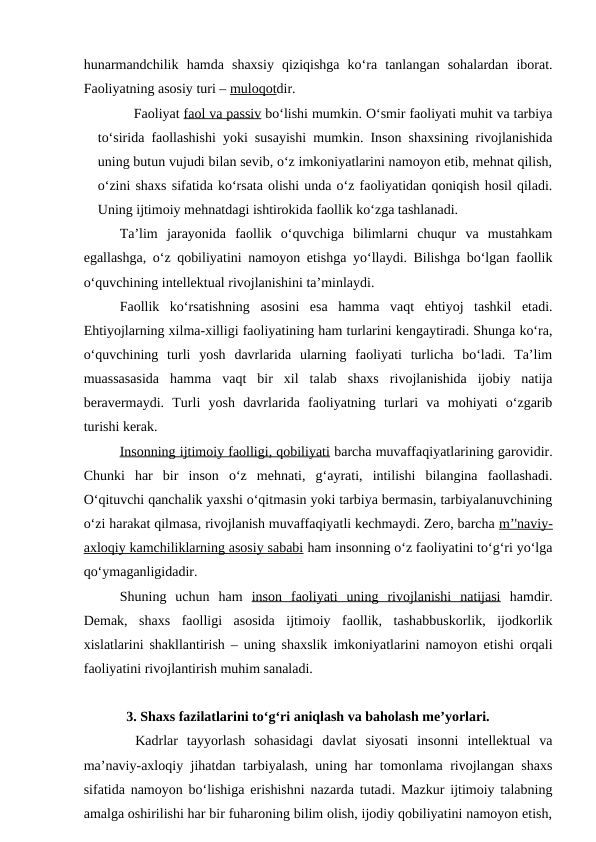 hunarmandchilik  hamda  shaxsiy  qiziqishga  ko‘ra  tanlangan  sohalardan  iborat.
Faoliyatning asosiy turi – muloqotdir.
Faoliyat faol va passiv bo‘lishi mumkin. O‘smir faoliyati muhit va tarbiya
to‘sirida faollashishi yoki susayishi mumkin. Inson shaxsining rivojlanishida
uning butun vujudi bilan sevib, o‘z imkoniyatlarini namoyon etib, mehnat qilish,
o‘zini shaxs sifatida ko‘rsata olishi unda o‘z faoliyatidan qoniqish hosil qiladi.
Uning ijtimoiy mehnatdagi ishtirokida faollik ko‘zga tashlanadi.
Ta’lim  jarayonida  faollik  o‘quvchiga  bilimlarni  chuqur  va  mustahkam
egallashga, o‘z qobiliyatini namoyon etishga yo‘llaydi. Bilishga bo‘lgan faollik
o‘quvchining intellektual rivojlanishini ta’minlaydi.
Faollik  ko‘rsatishning  asosini  esa  hamma  vaqt  ehtiyoj  tashkil  etadi.
Ehtiyojlarning xilma-xilligi faoliyatining ham turlarini kengaytiradi. Shunga ko‘ra,
o‘quvchining  turli  yosh  davrlarida  ularning  faoliyati  turlicha  bo‘ladi.  Ta’lim
muassasasida  hamma  vaqt  bir  xil  talab  shaxs  rivojlanishida  ijobiy  natija
beravermaydi.  Turli  yosh  davrlarida  faoliyatning  turlari  va  mohiyati  o‘zgarib
turishi kerak.
Insonning ijtimoiy faolligi, qobiliyati barcha muvaffaqiyatlarining garovidir.
Chunki  har  bir  inson  o‘z  mehnati,  g‘ayrati,  intilishi  bilangina  faollashadi.
O‘qituvchi qanchalik yaxshi o‘qitmasin yoki tarbiya bermasin, tarbiyalanuvchining
o‘zi harakat qilmasa, rivojlanish muvaffaqiyatli kechmaydi. Zero, barcha m’'naviy-
axloqiy kamchiliklarning asosiy sababi ham insonning o‘z faoliyatini to‘g‘ri yo‘lga
qo‘ymaganligidadir.
Shuning  uchun  ham  inson  faoliyati  uning  rivojlanishi  natijasi hamdir.
Demak,  shaxs  faolligi  asosida  ijtimoiy  faollik,  tashabbuskorlik,  ijodkorlik
xislatlarini shakllantirish – uning shaxslik imkoniyatlarini namoyon etishi orqali
faoliyatini rivojlantirish muhim sanaladi.
3. Shaxs fazilatlarini to‘g‘ri aniqlash va baholash me’yorlari. 
 Kadrlar  tayyorlash  sohasidagi  davlat  siyosati  insonni  intellektual  va
ma’naviy-axloqiy jihatdan tarbiyalash, uning har tomonlama rivojlangan shaxs
sifatida namoyon bo‘lishiga erishishni nazarda tutadi. Mazkur ijtimoiy talabning
amalga oshirilishi har bir fuharoning bilim olish, ijodiy qobiliyatini namoyon etish,
