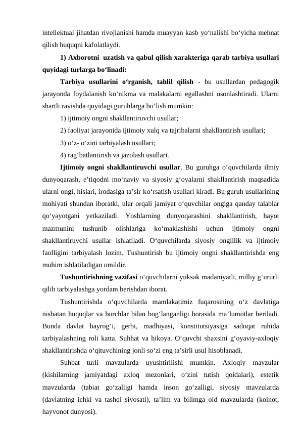 intellektual jihatdan rivojlanishi hamda muayyan kasb yo‘nalishi bo‘yicha mehnat
qilish huquqni kafolatlaydi.
1) Axborotni  uzatish va qabul qilish xarakteriga qarab tarbiya usullari
quyidagi turlarga bo‘linadi: 
Tarbiya  usullarini  o‘rganish,  tahlil  qilish -  bu  usullardan  pedagogik
jarayonda foydalanish ko‘nikma va malakalarni egallashni osonlashtiradi. Ularni
shartli ravishda quyidagi guruhlarga bo‘lish mumkin:
1) ijtimoiy ongni shakllantiruvchi usullar; 
2) faoliyat jarayonida ijtimoiy xulq va tajribalarni shakllantirish usullari; 
3) o‘z- o‘zini tarbiyalash usullari; 
4) rag‘batlantirish va jazolash usullari.
Ijtimoiy ongni shakllantiruvchi usullar. Bu guruhga o‘quvchilarda ilmiy
dunyoqarash, e’tiqodni mo‘naviy va siyosiy g‘oyalarni shakllantirish maqsadida
ularni ongi, hislari, irodasiga ta’sir ko‘rsatish usullari kiradi. Bu guruh usullarining
mohiyati shundan iboratki, ular orqali jamiyat o‘quvchilar ongiga qanday talablar
qo‘yayotgani  yetkaziladi.  Yoshlarning  dunyoqarashini  shakllantirish,  hayot
mazmunini  tushunib  olishlariga  ko‘maklashishi  uchun  ijtimoiy  ongni
shakllantiruvchi  usullar  ishlatiladi.  O‘quvchilarda  siyosiy  onglilik  va  ijtimoiy
faolligini tarbiyalash lozim. Tushuntirish bu ijtimoiy ongni shakllantirishda eng
muhim ishlatiladigan omildir.
Tushuntirishning vazifasi o‘quvchilarni yuksak madaniyatli, milliy g‘ururli
qilib tarbiyalashga yordam berishdan iborat.
Tushuntirishda  o‘quvchilarda  mamlakatimiz  fuqarosining  o‘z  davlatiga
nisbatan huquqlar va burchlar bilan bog‘langanligi borasida ma’lumotlar beriladi.
Bunda  davlat  bayrog‘i,  gerbi,  madhiyasi,  konstitutsiyasiga  sadoqat  ruhida
tarbiyalashning roli katta. Suhhat va hikoya. O‘quvchi shaxsini g‘oyaviy-axloqiy
shakllantirishda o‘qituvchining jonli so‘zi eng ta’sirli usul hisoblanadi.
Suhbat  turli  mavzularda  uyushtirilishi  mumkin.  Axloqiy  mavzular
(kishilarning  jamiyatdagi  axloq  mezonlari,  o‘zini  tutish  qoidalari),  estetik
mavzularda  (tabiat  go‘zalligi  hamda  inson  go‘zalligi,  siyosiy  mavzularda
(davlatning ichki va tashqi siyosati), ta’lim va bilimga oid mavzularda (koinot,
hayvonot dunyosi).
