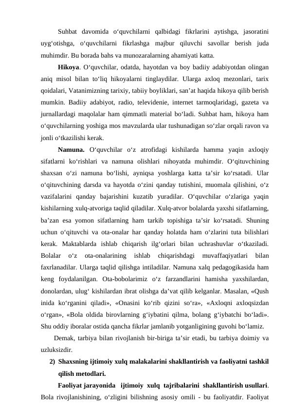 Suhbat  davomida  o‘quvchilarni  qalbidagi  fikrlarini  aytishga,  jasoratini
uyg‘otishga,  o‘quvchilarni  fikrlashga  majbur  qiluvchi  savollar  berish  juda
muhimdir. Bu borada bahs va munozaralarning ahamiyati katta.
Hikoya. O‘quvchilar, odatda, hayotdan va boy badiiy adabiyotdan olingan
aniq misol  bilan to‘liq hikoyalarni  tinglaydilar. Ularga  axloq mezonlari, tarix
qoidalari, Vatanimizning tarixiy, tabiiy boyliklari, san’at haqida hikoya qilib berish
mumkin.  Badiiy adabiyot, radio, televidenie, internet tarmoqlaridagi, gazeta va
jurnallardagi maqolalar ham qimmatli material bo‘ladi. Suhbat ham, hikoya ham
o‘quvchilarning yoshiga mos mavzularda ular tushunadigan so‘zlar orqali ravon va
jonli o‘tkazilishi kerak.
Namuna. O‘quvchilar  o‘z  atrofidagi  kishilarda  hamma  yaqin  axloqiy
sifatlarni  ko‘rishlari  va  namuna  olishlari  nihoyatda  muhimdir.  O‘qituvchining
shaxsan  o‘zi  namuna  bo‘lishi,  ayniqsa  yoshlarga  katta  ta’sir  ko‘rsatadi.  Ular
o‘qituvchining darsda va hayotda o‘zini qanday tutishini, muomala qilishini, o‘z
vazifalarini  qanday  bajarishini  kuzatib  yuradilar.  O‘quvchilar  o‘zlariga  yaqin
kishilarning xulq-atvoriga taqlid qiladilar. Xulq-atvor bolalarda yaxshi sifatlarning,
ba’zan esa yomon sifatlarning ham  tarkib topishiga ta’sir  ko‘rsatadi. Shuning
uchun o‘qituvchi va ota-onalar har qanday holatda ham o‘zlarini tuta bilishlari
kerak.  Maktablarda  ishlab  chiqarish  ilg‘orlari  bilan  uchrashuvlar  o‘tkaziladi.
Bolalar  o‘z  ota-onalarining  ishlab  chiqarishdagi  muvaffaqiyatlari  bilan
faxrlanadilar. Ularga taqlid qilishga intiladilar. Namuna xalq pedagogikasida ham
keng  foydalanilgan.  Ota-bobolarimiz  o‘z  farzandlarini  hamisha  yaxshilardan,
donolardan, ulug‘ kishilardan ibrat olishga da’vat qilib kelganlar. Masalan, «Qush
inida  ko‘rganini  qiladi»,  «Onasini  ko‘rib  qizini  so‘ra»,  «Axloqni  axloqsizdan
o‘rgan», «Bola oldida birovlarning g‘iybatini qilma, bolang g‘iybatchi bo‘ladi».
Shu oddiy iboralar ostida qancha fikrlar jamlanib yotganligining guvohi bo‘lamiz.
Demak, tarbiya bilan rivojlanish bir-biriga ta’sir etadi, bu tarbiya doimiy va
uzluksizdir.
2) Shaxsning ijtimoiy xulq malakalarini shakllantirish va faoliyatni tashkil
qilish metodlari.
Faoliyat jarayonida   ijtimoiy  xulq  tajribalarini  shakllantirish usullari.
Bola rivojlanishining, o‘zligini bilishning asosiy omili - bu faoliyatdir. Faoliyat
