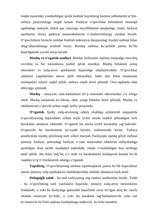 nuqtai nazaridan yondashilgan qoida maktab hayotining hamma jabhalarida ta’lim-
tarbiya  jarayonlariga  singib  ketadi.  Faoliyat  o‘quvchilar  bilimlarim  mustaqil
egallashga undaydi, ularni qay ixtisosga moyilliklarini aniqlashga, ijodiy faoliyat
tajribasini,  hissiy  qadriyat  munosabatlarini  o‘zlashtirishlariga  yordam  beradi.
O‘quvchilarni birinchi sinfdan boshlab imkoniyat darajasidagi foydali mehnat bilan
shug‘ullanishlariga  erishish  lozim.  Bunday  mehnat  ko‘pchilik  jamoa  bo‘lib
bajarilganida yaxshi natija beradi.
Mashq va o‘rgatish usullari. Bolalar faoliyatini oqilona maqsadga muvofiq
ravishda  va  har  tomonlama  tashkil  qilish  mumkin.  Mashq  bolalarni  axloq
mezonlari  va  xulq-atvor  qoidalarini  bajarishga  odatlantirishdir.  O‘quvchilar
odatlarni  yaqinlaridan  meros  qilib  olmaydilar,  balki  ular  bilan  muntazam
muloqotlari tufayli taqlid qilish, tarbiya orqali hosil qilinadi. Oxir-oqibatda odat
ehtiyojga aylanadi.
Mashq - muayyan xatti-harkatlarni ko‘p marotaba takrorlashni o‘z ichiga
oladi. Mashq natijasida ko‘nikma, odat, yangi bilimlar hosil qilinadi. Mashq va
odatlantirish o‘quvchi uchun ongli ijodiy jarayondir.
O‘rgatish. Ijodiy  xulq-atvorning  odatiy  shakliga  aylantirish  maqsadida
o‘quvchiiarning  bajarishlari  uchun  rejali  izchil  tarzda  tashkil  qilinadigan  turli
harakatlar amaliyot ishlaridir. O‘rgatish bir necha izchil harakatlar yig‘indisidir.
O‘qituvchi  bu  harakatlarni  ko‘rsatib  berishi,  tushuntirishi  lozim.  Tarbiya
amaliyotida mashq qilishning turli xillari mavjud. Faoliyatda mashq qilish mehnat
ijtimoiy faoliyat, jamoadagi faoliyat, o‘zaro munosabat odatlarini tarbiyalashga
qaratilgan. Kun tartibi mashqlari maktabda, oilada o‘rnatiladigan kun tartibiga
amal qilish, shu bilan bog‘liq o‘z istak va harakatlarini boshqarish hamda bo‘sh
vaqtdan to‘g‘ri foydalanish odatiga o‘rgatadi.
Topshiriq. O‘quvchilarning mehnat topshiriqlarini jamoa bo‘lib bajarishlari
ularda ijtimoiy xulq tajribalarini shakllantirishda alohida |ahamiyat kasb etadi.
Pedagogik talab - bu usul tarbiyaning eng muhim usullaridan biridir. Talab
-  bu  o‘quvchining  turli  vazifalarni  bajarishi;  ijtimoiy  xulq-atvor  mezonlarini
ifodalashi; u yoki bu faoliyatga qatnashib bajarilishi zarur bo‘lgan aniq bir vazifa
sifatida  namoyon  bo‘lishi;  u  yoki  bu  haraktda  rag‘batlantiruvchi  yoki  uni
to‘xtatuvchi bo‘lishi oqilona harakatlarga undovchi  bo‘lishi mumkin.
